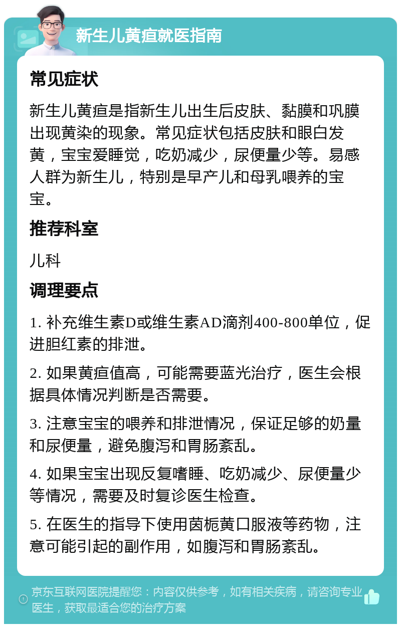 新生儿黄疸就医指南 常见症状 新生儿黄疸是指新生儿出生后皮肤、黏膜和巩膜出现黄染的现象。常见症状包括皮肤和眼白发黄，宝宝爱睡觉，吃奶减少，尿便量少等。易感人群为新生儿，特别是早产儿和母乳喂养的宝宝。 推荐科室 儿科 调理要点 1. 补充维生素D或维生素AD滴剂400-800单位，促进胆红素的排泄。 2. 如果黄疸值高，可能需要蓝光治疗，医生会根据具体情况判断是否需要。 3. 注意宝宝的喂养和排泄情况，保证足够的奶量和尿便量，避免腹泻和胃肠紊乱。 4. 如果宝宝出现反复嗜睡、吃奶减少、尿便量少等情况，需要及时复诊医生检查。 5. 在医生的指导下使用茵栀黄口服液等药物，注意可能引起的副作用，如腹泻和胃肠紊乱。