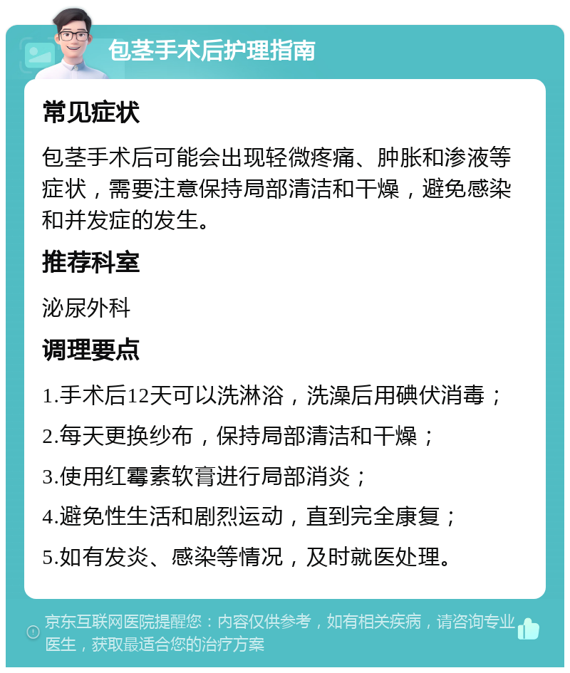 包茎手术后护理指南 常见症状 包茎手术后可能会出现轻微疼痛、肿胀和渗液等症状，需要注意保持局部清洁和干燥，避免感染和并发症的发生。 推荐科室 泌尿外科 调理要点 1.手术后12天可以洗淋浴，洗澡后用碘伏消毒； 2.每天更换纱布，保持局部清洁和干燥； 3.使用红霉素软膏进行局部消炎； 4.避免性生活和剧烈运动，直到完全康复； 5.如有发炎、感染等情况，及时就医处理。