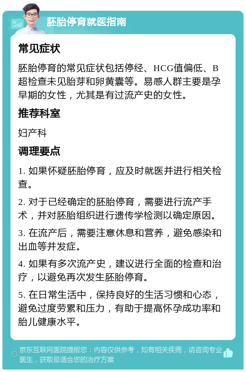 胚胎停育就医指南 常见症状 胚胎停育的常见症状包括停经、HCG值偏低、B超检查未见胎芽和卵黄囊等。易感人群主要是孕早期的女性，尤其是有过流产史的女性。 推荐科室 妇产科 调理要点 1. 如果怀疑胚胎停育，应及时就医并进行相关检查。 2. 对于已经确定的胚胎停育，需要进行流产手术，并对胚胎组织进行遗传学检测以确定原因。 3. 在流产后，需要注意休息和营养，避免感染和出血等并发症。 4. 如果有多次流产史，建议进行全面的检查和治疗，以避免再次发生胚胎停育。 5. 在日常生活中，保持良好的生活习惯和心态，避免过度劳累和压力，有助于提高怀孕成功率和胎儿健康水平。