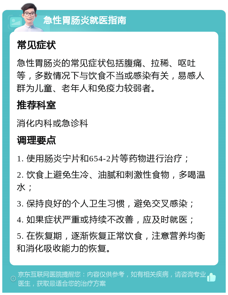 急性胃肠炎就医指南 常见症状 急性胃肠炎的常见症状包括腹痛、拉稀、呕吐等，多数情况下与饮食不当或感染有关，易感人群为儿童、老年人和免疫力较弱者。 推荐科室 消化内科或急诊科 调理要点 1. 使用肠炎宁片和654-2片等药物进行治疗； 2. 饮食上避免生冷、油腻和刺激性食物，多喝温水； 3. 保持良好的个人卫生习惯，避免交叉感染； 4. 如果症状严重或持续不改善，应及时就医； 5. 在恢复期，逐渐恢复正常饮食，注意营养均衡和消化吸收能力的恢复。