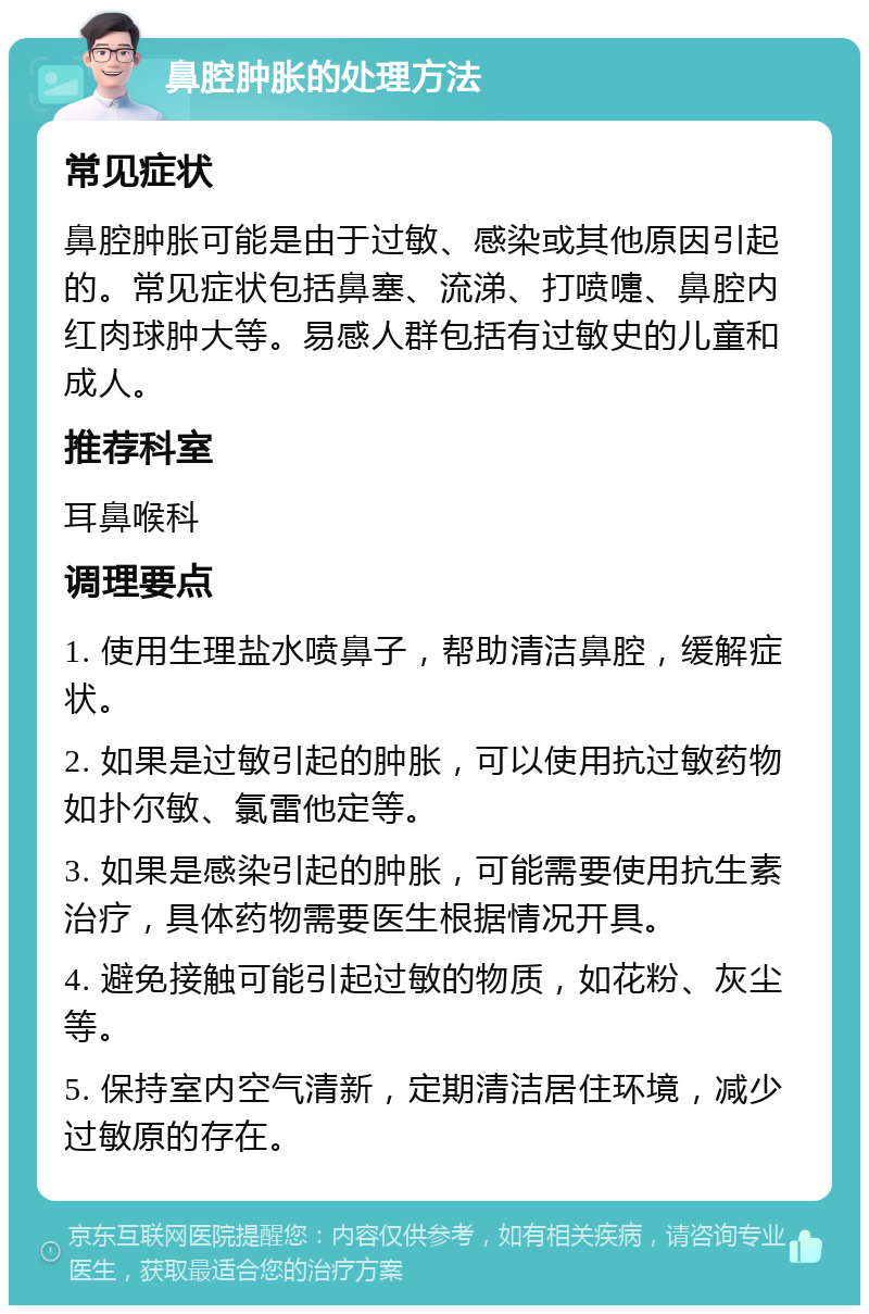 鼻腔肿胀的处理方法 常见症状 鼻腔肿胀可能是由于过敏、感染或其他原因引起的。常见症状包括鼻塞、流涕、打喷嚏、鼻腔内红肉球肿大等。易感人群包括有过敏史的儿童和成人。 推荐科室 耳鼻喉科 调理要点 1. 使用生理盐水喷鼻子，帮助清洁鼻腔，缓解症状。 2. 如果是过敏引起的肿胀，可以使用抗过敏药物如扑尔敏、氯雷他定等。 3. 如果是感染引起的肿胀，可能需要使用抗生素治疗，具体药物需要医生根据情况开具。 4. 避免接触可能引起过敏的物质，如花粉、灰尘等。 5. 保持室内空气清新，定期清洁居住环境，减少过敏原的存在。