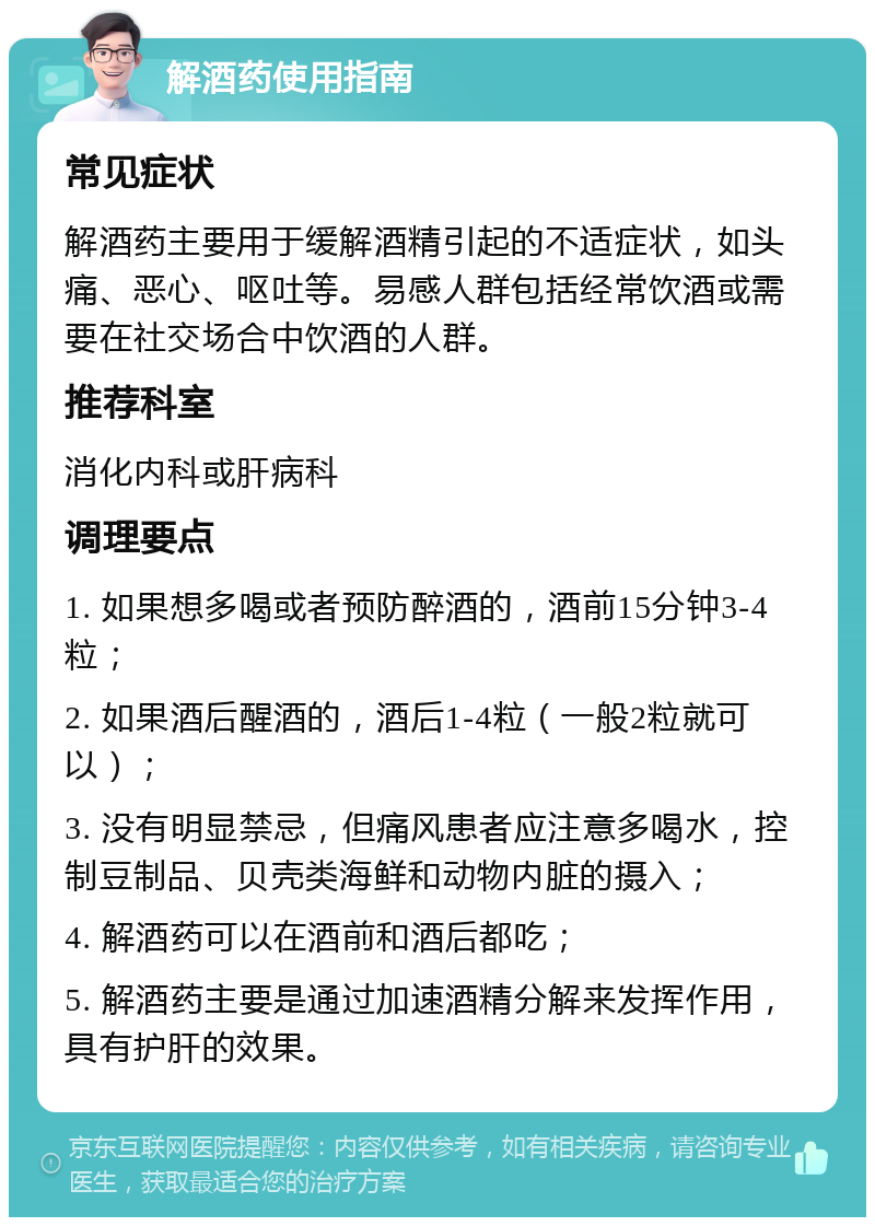 解酒药使用指南 常见症状 解酒药主要用于缓解酒精引起的不适症状，如头痛、恶心、呕吐等。易感人群包括经常饮酒或需要在社交场合中饮酒的人群。 推荐科室 消化内科或肝病科 调理要点 1. 如果想多喝或者预防醉酒的，酒前15分钟3-4粒； 2. 如果酒后醒酒的，酒后1-4粒（一般2粒就可以）； 3. 没有明显禁忌，但痛风患者应注意多喝水，控制豆制品、贝壳类海鲜和动物内脏的摄入； 4. 解酒药可以在酒前和酒后都吃； 5. 解酒药主要是通过加速酒精分解来发挥作用，具有护肝的效果。