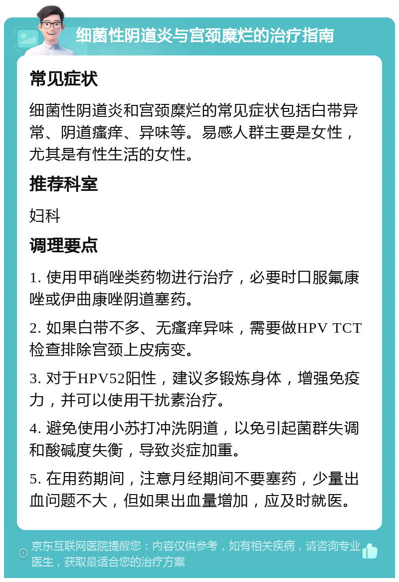 细菌性阴道炎与宫颈糜烂的治疗指南 常见症状 细菌性阴道炎和宫颈糜烂的常见症状包括白带异常、阴道瘙痒、异味等。易感人群主要是女性，尤其是有性生活的女性。 推荐科室 妇科 调理要点 1. 使用甲硝唑类药物进行治疗，必要时口服氟康唑或伊曲康唑阴道塞药。 2. 如果白带不多、无瘙痒异味，需要做HPV TCT检查排除宫颈上皮病变。 3. 对于HPV52阳性，建议多锻炼身体，增强免疫力，并可以使用干扰素治疗。 4. 避免使用小苏打冲洗阴道，以免引起菌群失调和酸碱度失衡，导致炎症加重。 5. 在用药期间，注意月经期间不要塞药，少量出血问题不大，但如果出血量增加，应及时就医。