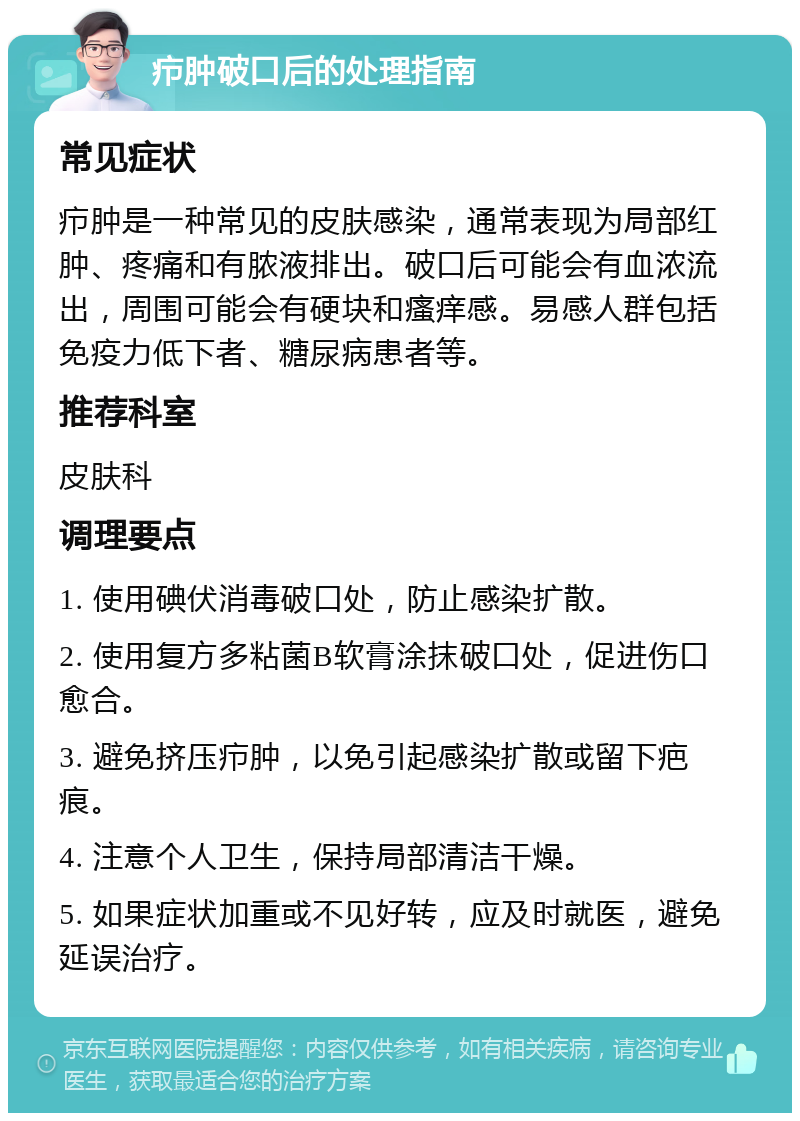 疖肿破口后的处理指南 常见症状 疖肿是一种常见的皮肤感染，通常表现为局部红肿、疼痛和有脓液排出。破口后可能会有血浓流出，周围可能会有硬块和瘙痒感。易感人群包括免疫力低下者、糖尿病患者等。 推荐科室 皮肤科 调理要点 1. 使用碘伏消毒破口处，防止感染扩散。 2. 使用复方多粘菌B软膏涂抹破口处，促进伤口愈合。 3. 避免挤压疖肿，以免引起感染扩散或留下疤痕。 4. 注意个人卫生，保持局部清洁干燥。 5. 如果症状加重或不见好转，应及时就医，避免延误治疗。