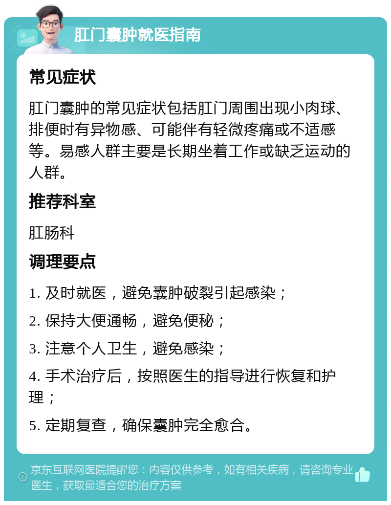 肛门囊肿就医指南 常见症状 肛门囊肿的常见症状包括肛门周围出现小肉球、排便时有异物感、可能伴有轻微疼痛或不适感等。易感人群主要是长期坐着工作或缺乏运动的人群。 推荐科室 肛肠科 调理要点 1. 及时就医，避免囊肿破裂引起感染； 2. 保持大便通畅，避免便秘； 3. 注意个人卫生，避免感染； 4. 手术治疗后，按照医生的指导进行恢复和护理； 5. 定期复查，确保囊肿完全愈合。