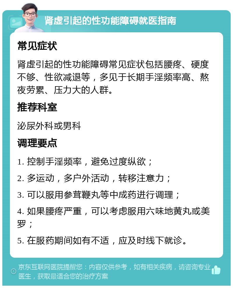 肾虚引起的性功能障碍就医指南 常见症状 肾虚引起的性功能障碍常见症状包括腰疼、硬度不够、性欲减退等，多见于长期手淫频率高、熬夜劳累、压力大的人群。 推荐科室 泌尿外科或男科 调理要点 1. 控制手淫频率，避免过度纵欲； 2. 多运动，多户外活动，转移注意力； 3. 可以服用参茸鞭丸等中成药进行调理； 4. 如果腰疼严重，可以考虑服用六味地黄丸或美罗； 5. 在服药期间如有不适，应及时线下就诊。