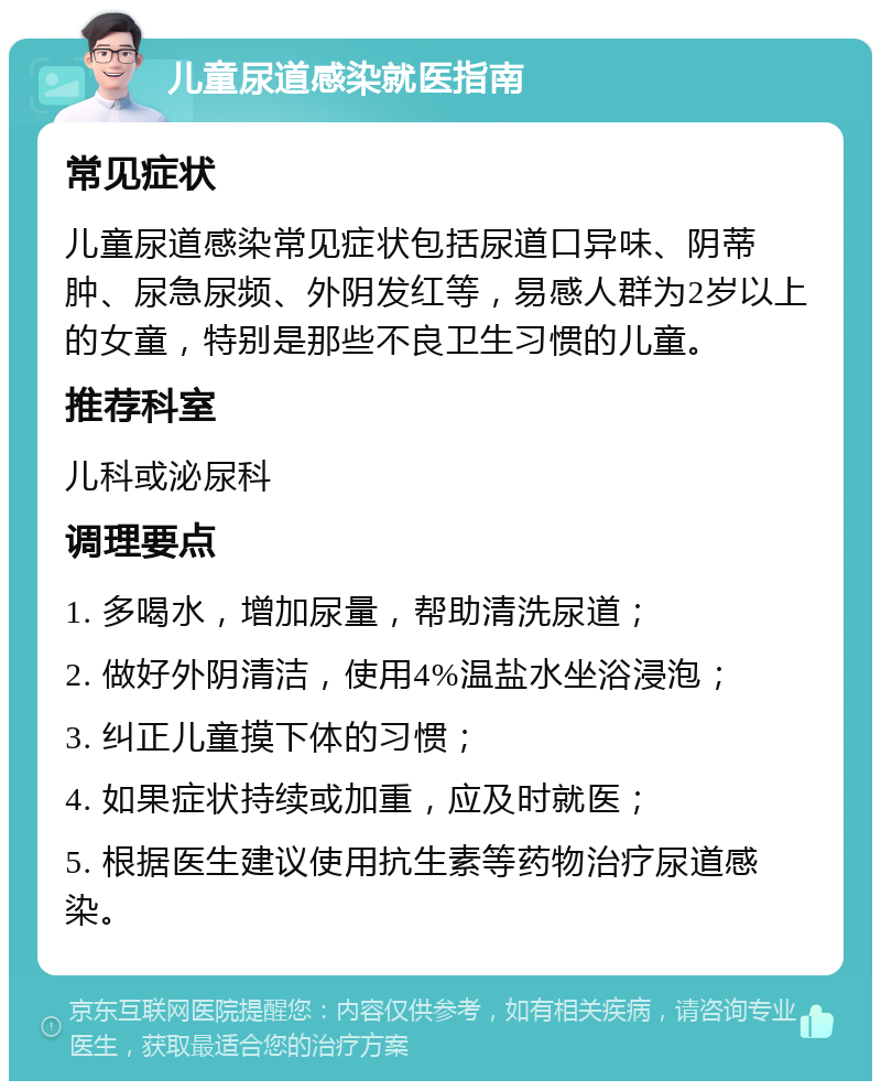 儿童尿道感染就医指南 常见症状 儿童尿道感染常见症状包括尿道口异味、阴蒂肿、尿急尿频、外阴发红等，易感人群为2岁以上的女童，特别是那些不良卫生习惯的儿童。 推荐科室 儿科或泌尿科 调理要点 1. 多喝水，增加尿量，帮助清洗尿道； 2. 做好外阴清洁，使用4%温盐水坐浴浸泡； 3. 纠正儿童摸下体的习惯； 4. 如果症状持续或加重，应及时就医； 5. 根据医生建议使用抗生素等药物治疗尿道感染。