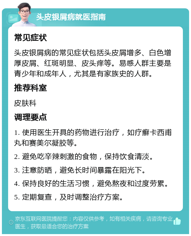 头皮银屑病就医指南 常见症状 头皮银屑病的常见症状包括头皮屑增多、白色增厚皮屑、红斑明显、皮头痒等。易感人群主要是青少年和成年人，尤其是有家族史的人群。 推荐科室 皮肤科 调理要点 1. 使用医生开具的药物进行治疗，如疗癣卡西甫丸和赛美尔凝胶等。 2. 避免吃辛辣刺激的食物，保持饮食清淡。 3. 注意防晒，避免长时间暴露在阳光下。 4. 保持良好的生活习惯，避免熬夜和过度劳累。 5. 定期复查，及时调整治疗方案。