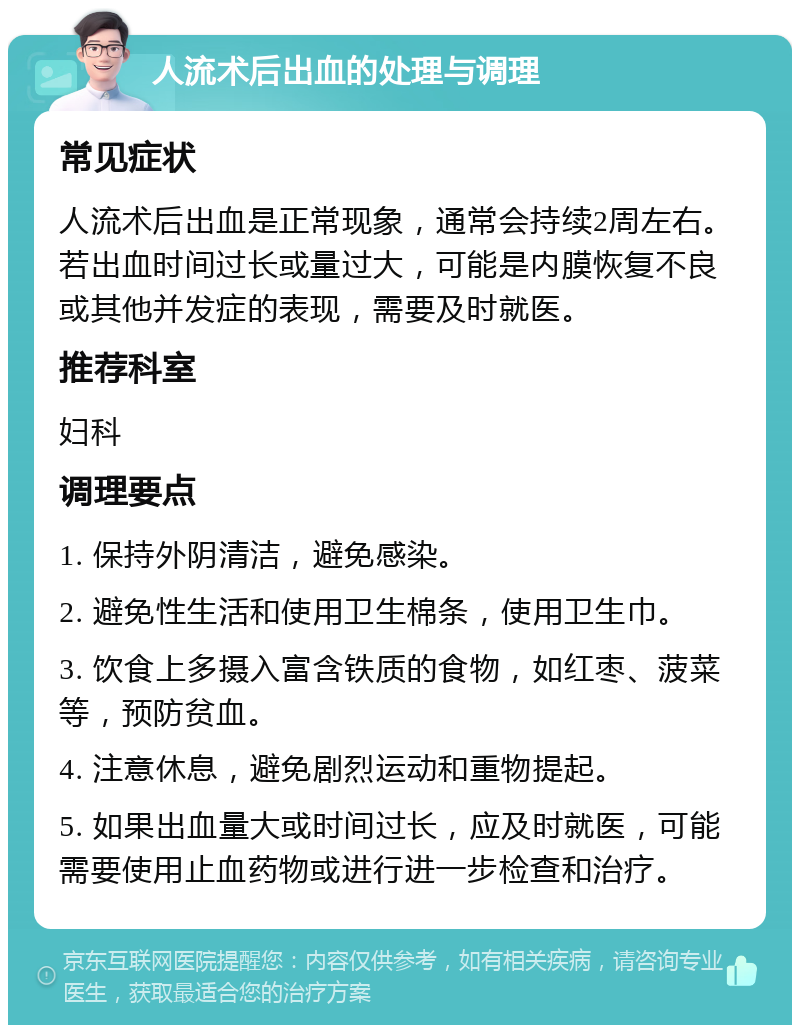 人流术后出血的处理与调理 常见症状 人流术后出血是正常现象，通常会持续2周左右。若出血时间过长或量过大，可能是内膜恢复不良或其他并发症的表现，需要及时就医。 推荐科室 妇科 调理要点 1. 保持外阴清洁，避免感染。 2. 避免性生活和使用卫生棉条，使用卫生巾。 3. 饮食上多摄入富含铁质的食物，如红枣、菠菜等，预防贫血。 4. 注意休息，避免剧烈运动和重物提起。 5. 如果出血量大或时间过长，应及时就医，可能需要使用止血药物或进行进一步检查和治疗。