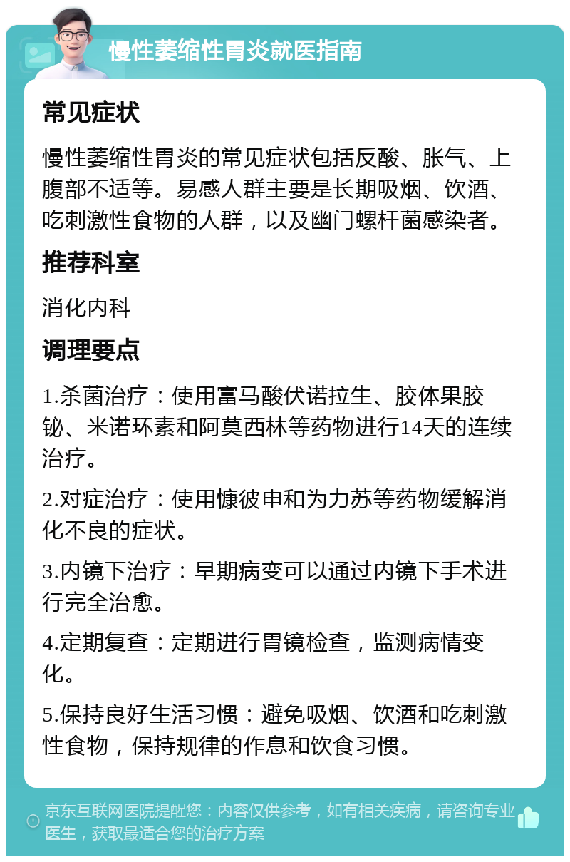 慢性萎缩性胃炎就医指南 常见症状 慢性萎缩性胃炎的常见症状包括反酸、胀气、上腹部不适等。易感人群主要是长期吸烟、饮酒、吃刺激性食物的人群，以及幽门螺杆菌感染者。 推荐科室 消化内科 调理要点 1.杀菌治疗：使用富马酸伏诺拉生、胶体果胶铋、米诺环素和阿莫西林等药物进行14天的连续治疗。 2.对症治疗：使用慷彼申和为力苏等药物缓解消化不良的症状。 3.内镜下治疗：早期病变可以通过内镜下手术进行完全治愈。 4.定期复查：定期进行胃镜检查，监测病情变化。 5.保持良好生活习惯：避免吸烟、饮酒和吃刺激性食物，保持规律的作息和饮食习惯。