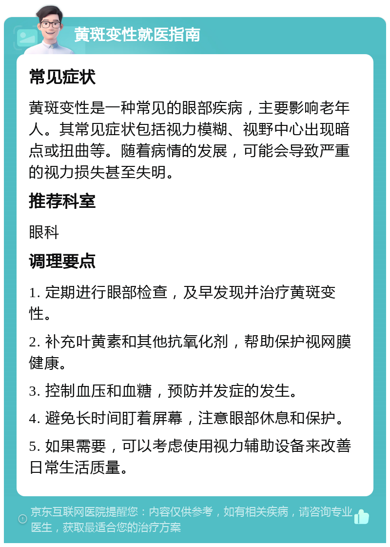 黄斑变性就医指南 常见症状 黄斑变性是一种常见的眼部疾病，主要影响老年人。其常见症状包括视力模糊、视野中心出现暗点或扭曲等。随着病情的发展，可能会导致严重的视力损失甚至失明。 推荐科室 眼科 调理要点 1. 定期进行眼部检查，及早发现并治疗黄斑变性。 2. 补充叶黄素和其他抗氧化剂，帮助保护视网膜健康。 3. 控制血压和血糖，预防并发症的发生。 4. 避免长时间盯着屏幕，注意眼部休息和保护。 5. 如果需要，可以考虑使用视力辅助设备来改善日常生活质量。