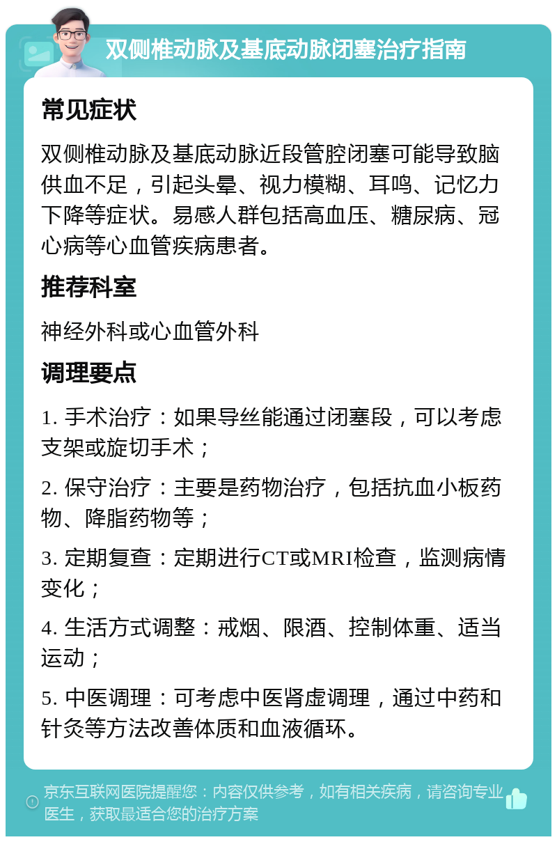 双侧椎动脉及基底动脉闭塞治疗指南 常见症状 双侧椎动脉及基底动脉近段管腔闭塞可能导致脑供血不足，引起头晕、视力模糊、耳鸣、记忆力下降等症状。易感人群包括高血压、糖尿病、冠心病等心血管疾病患者。 推荐科室 神经外科或心血管外科 调理要点 1. 手术治疗：如果导丝能通过闭塞段，可以考虑支架或旋切手术； 2. 保守治疗：主要是药物治疗，包括抗血小板药物、降脂药物等； 3. 定期复查：定期进行CT或MRI检查，监测病情变化； 4. 生活方式调整：戒烟、限酒、控制体重、适当运动； 5. 中医调理：可考虑中医肾虚调理，通过中药和针灸等方法改善体质和血液循环。