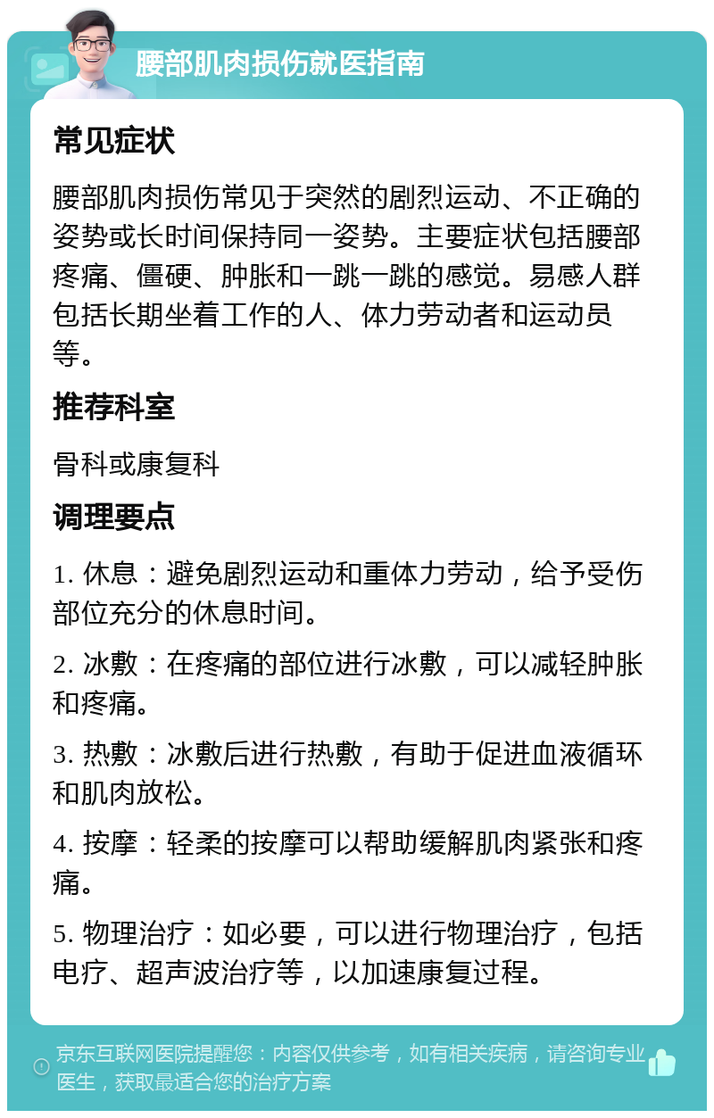 腰部肌肉损伤就医指南 常见症状 腰部肌肉损伤常见于突然的剧烈运动、不正确的姿势或长时间保持同一姿势。主要症状包括腰部疼痛、僵硬、肿胀和一跳一跳的感觉。易感人群包括长期坐着工作的人、体力劳动者和运动员等。 推荐科室 骨科或康复科 调理要点 1. 休息：避免剧烈运动和重体力劳动，给予受伤部位充分的休息时间。 2. 冰敷：在疼痛的部位进行冰敷，可以减轻肿胀和疼痛。 3. 热敷：冰敷后进行热敷，有助于促进血液循环和肌肉放松。 4. 按摩：轻柔的按摩可以帮助缓解肌肉紧张和疼痛。 5. 物理治疗：如必要，可以进行物理治疗，包括电疗、超声波治疗等，以加速康复过程。