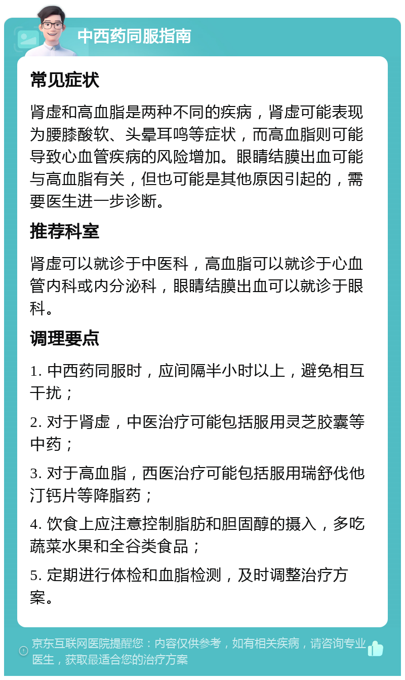 中西药同服指南 常见症状 肾虚和高血脂是两种不同的疾病，肾虚可能表现为腰膝酸软、头晕耳鸣等症状，而高血脂则可能导致心血管疾病的风险增加。眼睛结膜出血可能与高血脂有关，但也可能是其他原因引起的，需要医生进一步诊断。 推荐科室 肾虚可以就诊于中医科，高血脂可以就诊于心血管内科或内分泌科，眼睛结膜出血可以就诊于眼科。 调理要点 1. 中西药同服时，应间隔半小时以上，避免相互干扰； 2. 对于肾虚，中医治疗可能包括服用灵芝胶囊等中药； 3. 对于高血脂，西医治疗可能包括服用瑞舒伐他汀钙片等降脂药； 4. 饮食上应注意控制脂肪和胆固醇的摄入，多吃蔬菜水果和全谷类食品； 5. 定期进行体检和血脂检测，及时调整治疗方案。