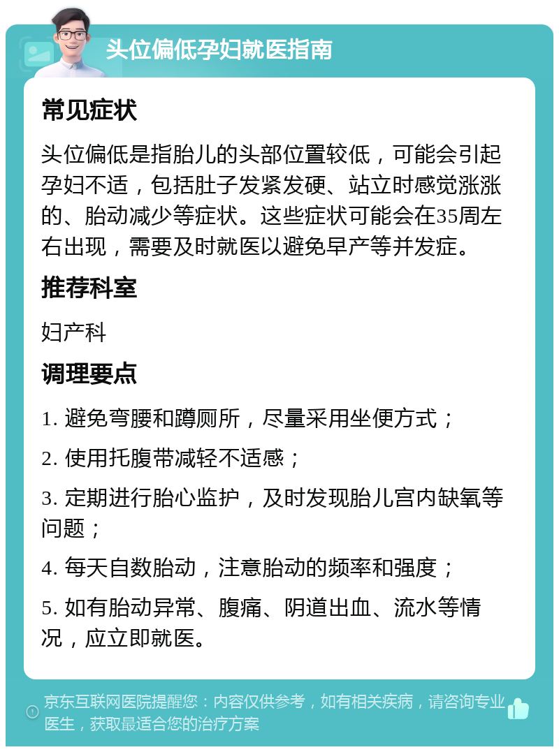 头位偏低孕妇就医指南 常见症状 头位偏低是指胎儿的头部位置较低，可能会引起孕妇不适，包括肚子发紧发硬、站立时感觉涨涨的、胎动减少等症状。这些症状可能会在35周左右出现，需要及时就医以避免早产等并发症。 推荐科室 妇产科 调理要点 1. 避免弯腰和蹲厕所，尽量采用坐便方式； 2. 使用托腹带减轻不适感； 3. 定期进行胎心监护，及时发现胎儿宫内缺氧等问题； 4. 每天自数胎动，注意胎动的频率和强度； 5. 如有胎动异常、腹痛、阴道出血、流水等情况，应立即就医。