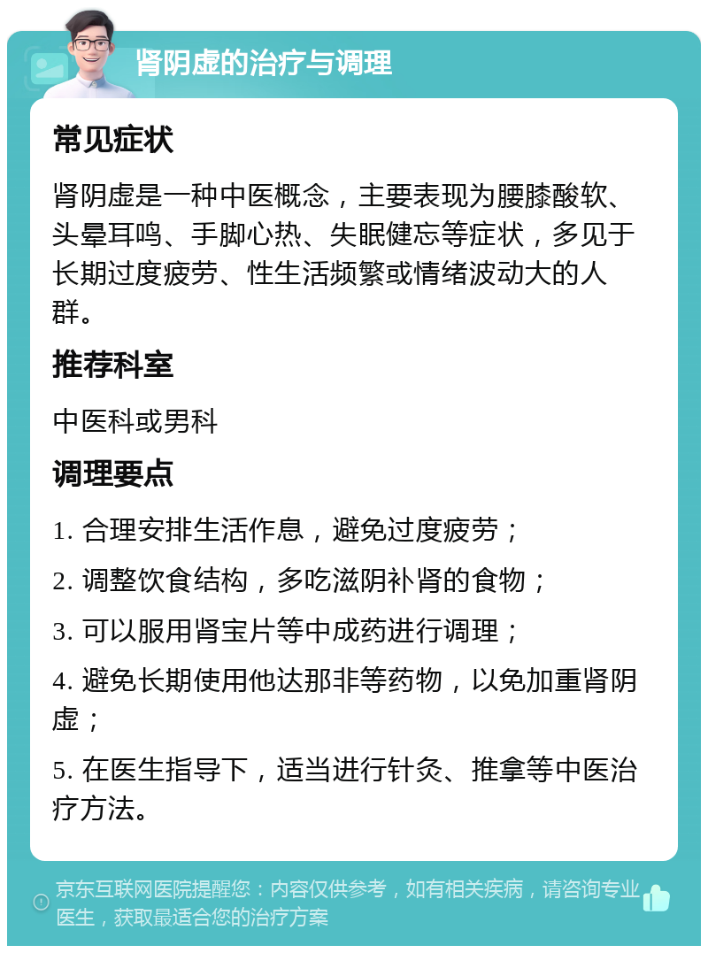 肾阴虚的治疗与调理 常见症状 肾阴虚是一种中医概念，主要表现为腰膝酸软、头晕耳鸣、手脚心热、失眠健忘等症状，多见于长期过度疲劳、性生活频繁或情绪波动大的人群。 推荐科室 中医科或男科 调理要点 1. 合理安排生活作息，避免过度疲劳； 2. 调整饮食结构，多吃滋阴补肾的食物； 3. 可以服用肾宝片等中成药进行调理； 4. 避免长期使用他达那非等药物，以免加重肾阴虚； 5. 在医生指导下，适当进行针灸、推拿等中医治疗方法。