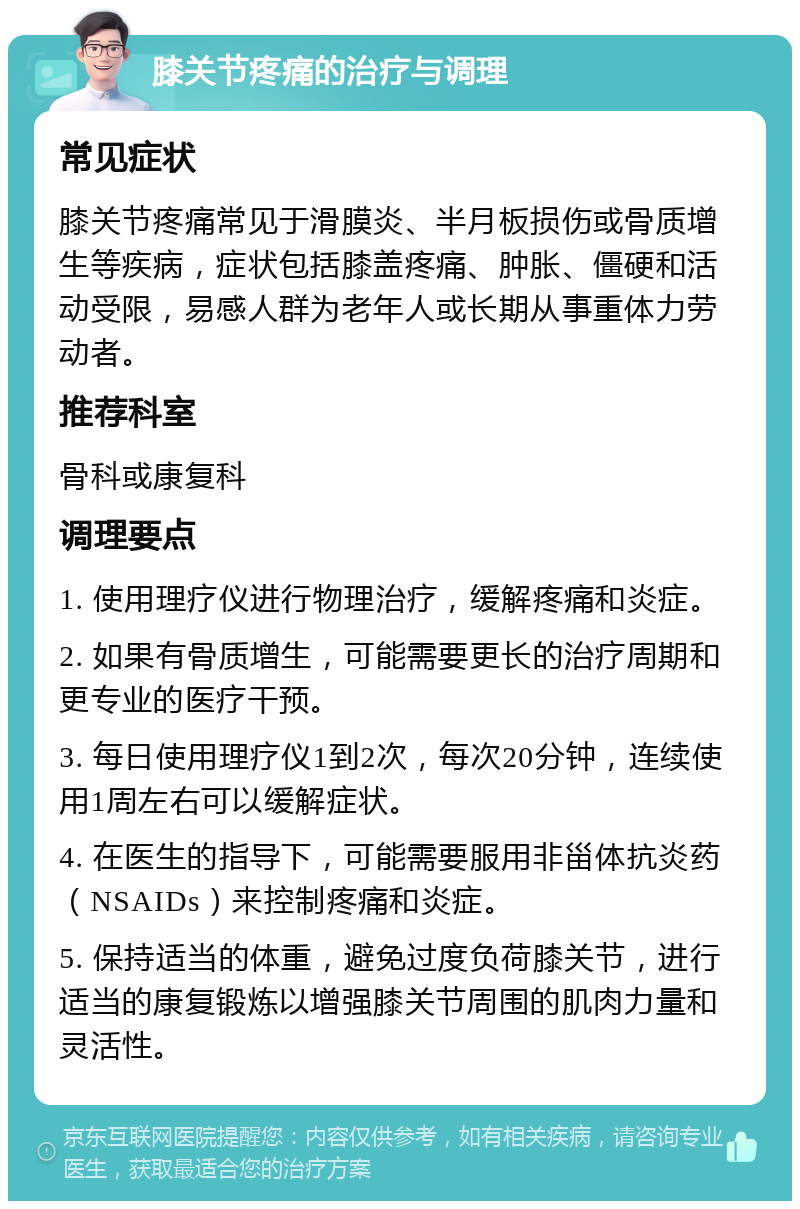 膝关节疼痛的治疗与调理 常见症状 膝关节疼痛常见于滑膜炎、半月板损伤或骨质增生等疾病，症状包括膝盖疼痛、肿胀、僵硬和活动受限，易感人群为老年人或长期从事重体力劳动者。 推荐科室 骨科或康复科 调理要点 1. 使用理疗仪进行物理治疗，缓解疼痛和炎症。 2. 如果有骨质增生，可能需要更长的治疗周期和更专业的医疗干预。 3. 每日使用理疗仪1到2次，每次20分钟，连续使用1周左右可以缓解症状。 4. 在医生的指导下，可能需要服用非甾体抗炎药（NSAIDs）来控制疼痛和炎症。 5. 保持适当的体重，避免过度负荷膝关节，进行适当的康复锻炼以增强膝关节周围的肌肉力量和灵活性。