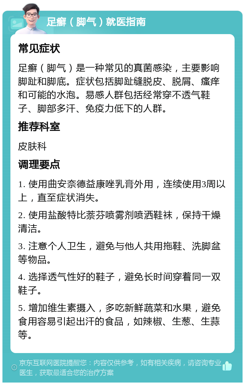 足癣（脚气）就医指南 常见症状 足癣（脚气）是一种常见的真菌感染，主要影响脚趾和脚底。症状包括脚趾缝脱皮、脱屑、瘙痒和可能的水泡。易感人群包括经常穿不透气鞋子、脚部多汗、免疫力低下的人群。 推荐科室 皮肤科 调理要点 1. 使用曲安奈德益康唑乳膏外用，连续使用3周以上，直至症状消失。 2. 使用盐酸特比萘芬喷雾剂喷洒鞋袜，保持干燥清洁。 3. 注意个人卫生，避免与他人共用拖鞋、洗脚盆等物品。 4. 选择透气性好的鞋子，避免长时间穿着同一双鞋子。 5. 增加维生素摄入，多吃新鲜蔬菜和水果，避免食用容易引起出汗的食品，如辣椒、生葱、生蒜等。