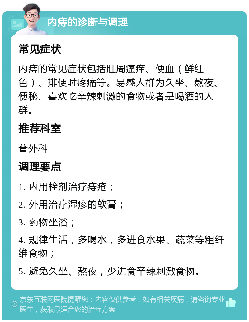 内痔的诊断与调理 常见症状 内痔的常见症状包括肛周瘙痒、便血（鲜红色）、排便时疼痛等。易感人群为久坐、熬夜、便秘、喜欢吃辛辣刺激的食物或者是喝酒的人群。 推荐科室 普外科 调理要点 1. 内用栓剂治疗痔疮； 2. 外用治疗湿疹的软膏； 3. 药物坐浴； 4. 规律生活，多喝水，多进食水果、蔬菜等粗纤维食物； 5. 避免久坐、熬夜，少进食辛辣刺激食物。