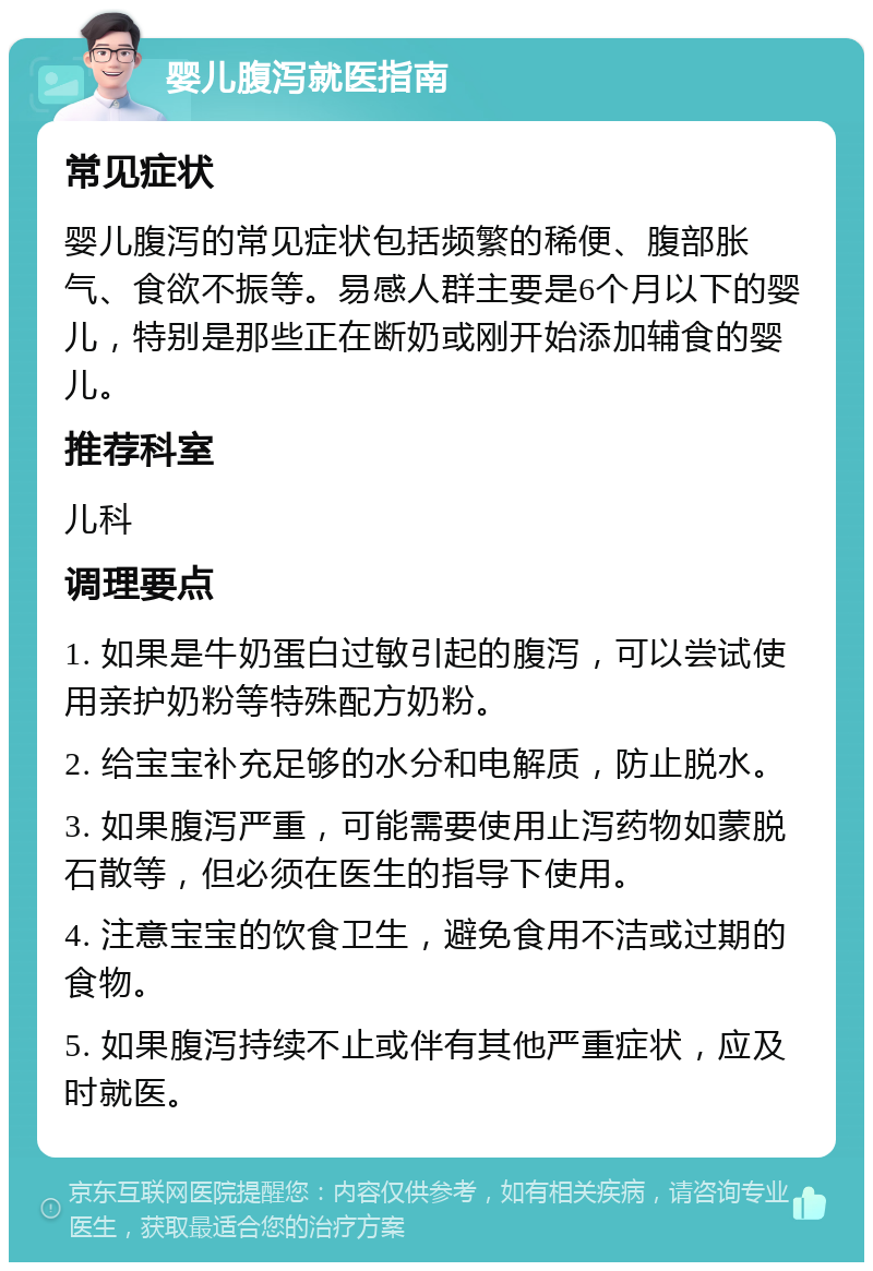 婴儿腹泻就医指南 常见症状 婴儿腹泻的常见症状包括频繁的稀便、腹部胀气、食欲不振等。易感人群主要是6个月以下的婴儿，特别是那些正在断奶或刚开始添加辅食的婴儿。 推荐科室 儿科 调理要点 1. 如果是牛奶蛋白过敏引起的腹泻，可以尝试使用亲护奶粉等特殊配方奶粉。 2. 给宝宝补充足够的水分和电解质，防止脱水。 3. 如果腹泻严重，可能需要使用止泻药物如蒙脱石散等，但必须在医生的指导下使用。 4. 注意宝宝的饮食卫生，避免食用不洁或过期的食物。 5. 如果腹泻持续不止或伴有其他严重症状，应及时就医。