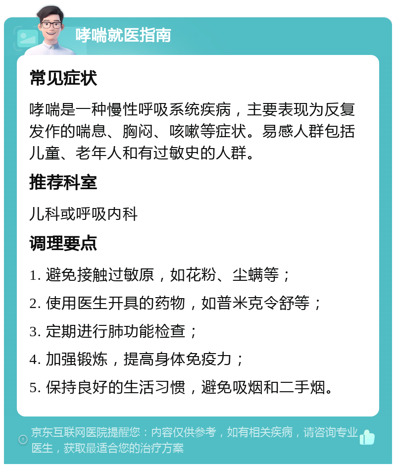 哮喘就医指南 常见症状 哮喘是一种慢性呼吸系统疾病，主要表现为反复发作的喘息、胸闷、咳嗽等症状。易感人群包括儿童、老年人和有过敏史的人群。 推荐科室 儿科或呼吸内科 调理要点 1. 避免接触过敏原，如花粉、尘螨等； 2. 使用医生开具的药物，如普米克令舒等； 3. 定期进行肺功能检查； 4. 加强锻炼，提高身体免疫力； 5. 保持良好的生活习惯，避免吸烟和二手烟。