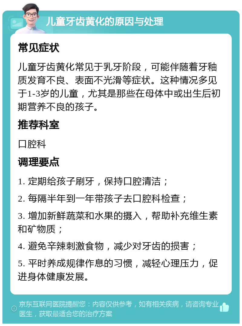 儿童牙齿黄化的原因与处理 常见症状 儿童牙齿黄化常见于乳牙阶段，可能伴随着牙釉质发育不良、表面不光滑等症状。这种情况多见于1-3岁的儿童，尤其是那些在母体中或出生后初期营养不良的孩子。 推荐科室 口腔科 调理要点 1. 定期给孩子刷牙，保持口腔清洁； 2. 每隔半年到一年带孩子去口腔科检查； 3. 增加新鲜蔬菜和水果的摄入，帮助补充维生素和矿物质； 4. 避免辛辣刺激食物，减少对牙齿的损害； 5. 平时养成规律作息的习惯，减轻心理压力，促进身体健康发展。