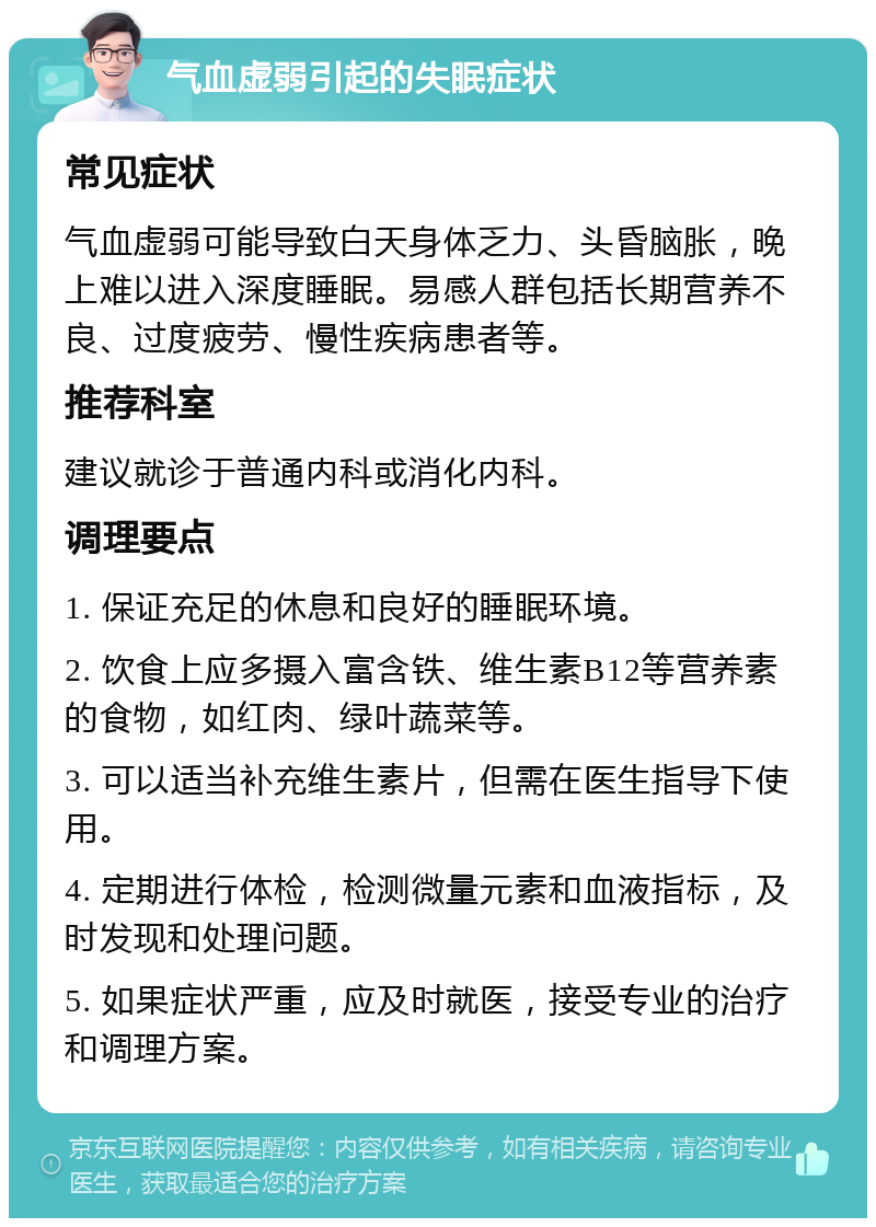 气血虚弱引起的失眠症状 常见症状 气血虚弱可能导致白天身体乏力、头昏脑胀，晚上难以进入深度睡眠。易感人群包括长期营养不良、过度疲劳、慢性疾病患者等。 推荐科室 建议就诊于普通内科或消化内科。 调理要点 1. 保证充足的休息和良好的睡眠环境。 2. 饮食上应多摄入富含铁、维生素B12等营养素的食物，如红肉、绿叶蔬菜等。 3. 可以适当补充维生素片，但需在医生指导下使用。 4. 定期进行体检，检测微量元素和血液指标，及时发现和处理问题。 5. 如果症状严重，应及时就医，接受专业的治疗和调理方案。