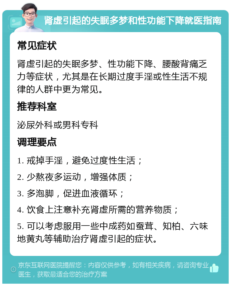 肾虚引起的失眠多梦和性功能下降就医指南 常见症状 肾虚引起的失眠多梦、性功能下降、腰酸背痛乏力等症状，尤其是在长期过度手淫或性生活不规律的人群中更为常见。 推荐科室 泌尿外科或男科专科 调理要点 1. 戒掉手淫，避免过度性生活； 2. 少熬夜多运动，增强体质； 3. 多泡脚，促进血液循环； 4. 饮食上注意补充肾虚所需的营养物质； 5. 可以考虑服用一些中成药如蚕茸、知柏、六味地黄丸等辅助治疗肾虚引起的症状。