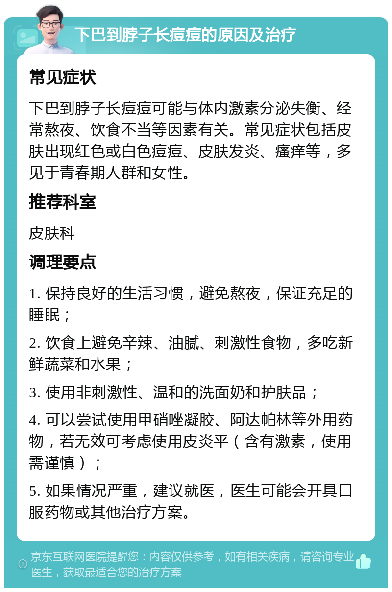 下巴到脖子长痘痘的原因及治疗 常见症状 下巴到脖子长痘痘可能与体内激素分泌失衡、经常熬夜、饮食不当等因素有关。常见症状包括皮肤出现红色或白色痘痘、皮肤发炎、瘙痒等，多见于青春期人群和女性。 推荐科室 皮肤科 调理要点 1. 保持良好的生活习惯，避免熬夜，保证充足的睡眠； 2. 饮食上避免辛辣、油腻、刺激性食物，多吃新鲜蔬菜和水果； 3. 使用非刺激性、温和的洗面奶和护肤品； 4. 可以尝试使用甲硝唑凝胶、阿达帕林等外用药物，若无效可考虑使用皮炎平（含有激素，使用需谨慎）； 5. 如果情况严重，建议就医，医生可能会开具口服药物或其他治疗方案。