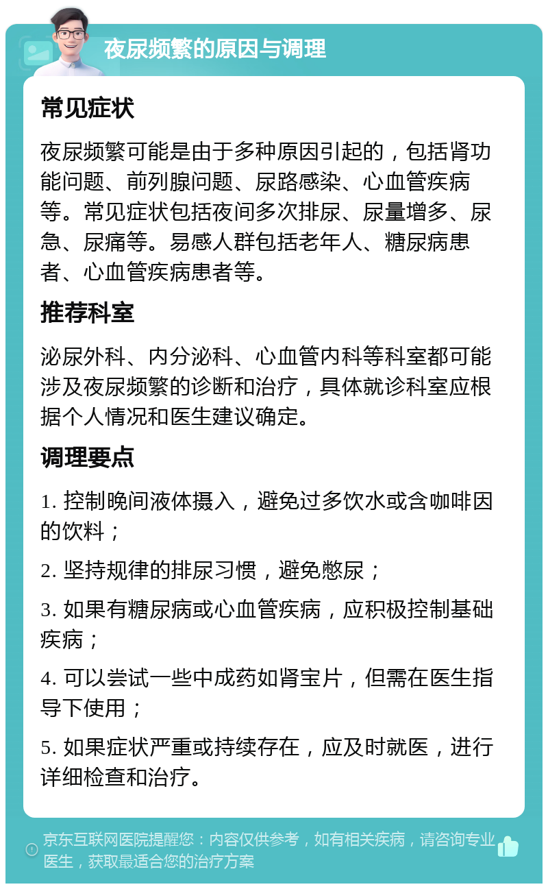 夜尿频繁的原因与调理 常见症状 夜尿频繁可能是由于多种原因引起的，包括肾功能问题、前列腺问题、尿路感染、心血管疾病等。常见症状包括夜间多次排尿、尿量增多、尿急、尿痛等。易感人群包括老年人、糖尿病患者、心血管疾病患者等。 推荐科室 泌尿外科、内分泌科、心血管内科等科室都可能涉及夜尿频繁的诊断和治疗，具体就诊科室应根据个人情况和医生建议确定。 调理要点 1. 控制晚间液体摄入，避免过多饮水或含咖啡因的饮料； 2. 坚持规律的排尿习惯，避免憋尿； 3. 如果有糖尿病或心血管疾病，应积极控制基础疾病； 4. 可以尝试一些中成药如肾宝片，但需在医生指导下使用； 5. 如果症状严重或持续存在，应及时就医，进行详细检查和治疗。