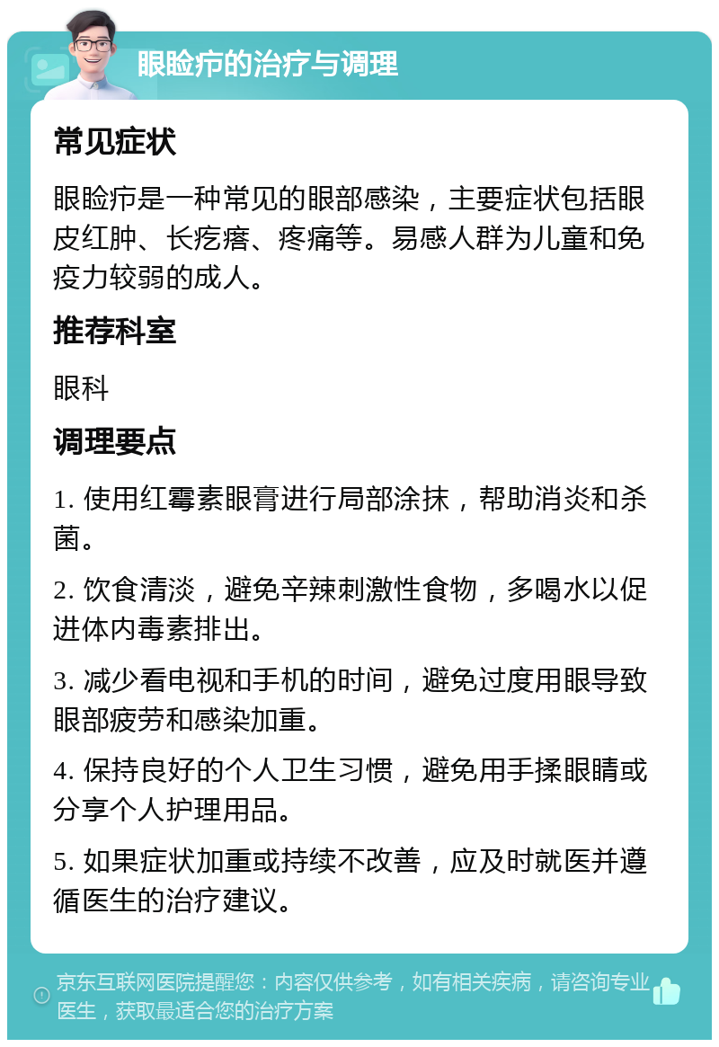 眼睑疖的治疗与调理 常见症状 眼睑疖是一种常见的眼部感染，主要症状包括眼皮红肿、长疙瘩、疼痛等。易感人群为儿童和免疫力较弱的成人。 推荐科室 眼科 调理要点 1. 使用红霉素眼膏进行局部涂抹，帮助消炎和杀菌。 2. 饮食清淡，避免辛辣刺激性食物，多喝水以促进体内毒素排出。 3. 减少看电视和手机的时间，避免过度用眼导致眼部疲劳和感染加重。 4. 保持良好的个人卫生习惯，避免用手揉眼睛或分享个人护理用品。 5. 如果症状加重或持续不改善，应及时就医并遵循医生的治疗建议。