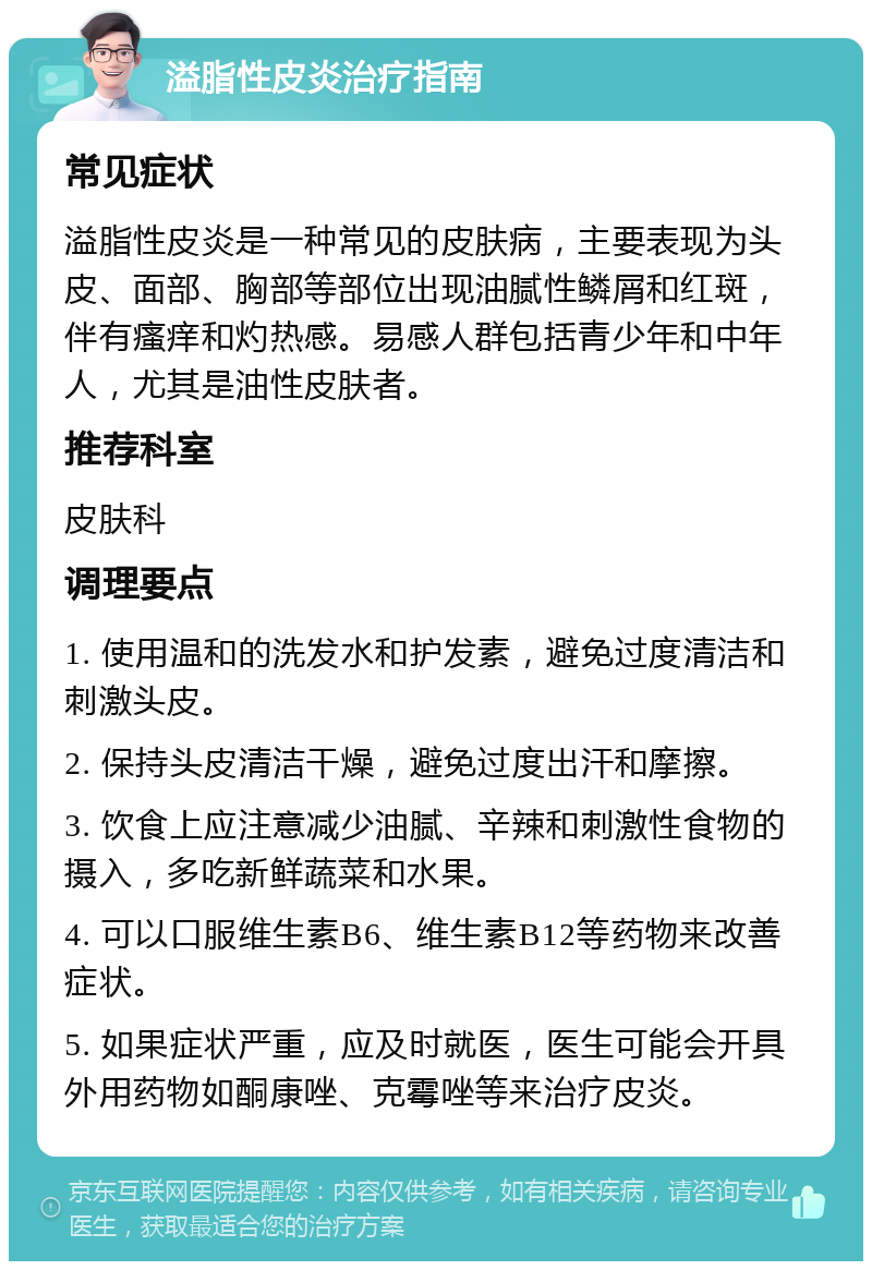 溢脂性皮炎治疗指南 常见症状 溢脂性皮炎是一种常见的皮肤病，主要表现为头皮、面部、胸部等部位出现油腻性鳞屑和红斑，伴有瘙痒和灼热感。易感人群包括青少年和中年人，尤其是油性皮肤者。 推荐科室 皮肤科 调理要点 1. 使用温和的洗发水和护发素，避免过度清洁和刺激头皮。 2. 保持头皮清洁干燥，避免过度出汗和摩擦。 3. 饮食上应注意减少油腻、辛辣和刺激性食物的摄入，多吃新鲜蔬菜和水果。 4. 可以口服维生素B6、维生素B12等药物来改善症状。 5. 如果症状严重，应及时就医，医生可能会开具外用药物如酮康唑、克霉唑等来治疗皮炎。