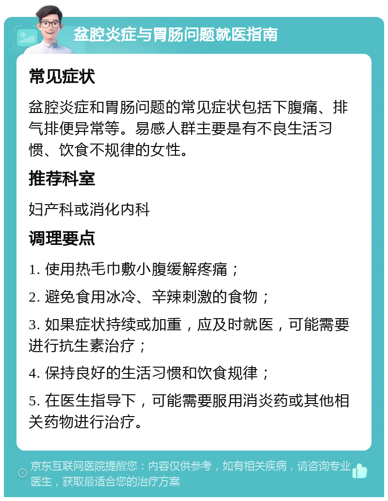 盆腔炎症与胃肠问题就医指南 常见症状 盆腔炎症和胃肠问题的常见症状包括下腹痛、排气排便异常等。易感人群主要是有不良生活习惯、饮食不规律的女性。 推荐科室 妇产科或消化内科 调理要点 1. 使用热毛巾敷小腹缓解疼痛； 2. 避免食用冰冷、辛辣刺激的食物； 3. 如果症状持续或加重，应及时就医，可能需要进行抗生素治疗； 4. 保持良好的生活习惯和饮食规律； 5. 在医生指导下，可能需要服用消炎药或其他相关药物进行治疗。