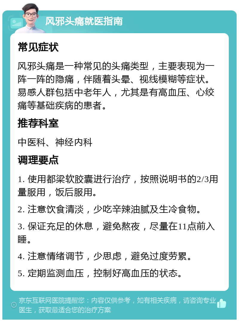 风邪头痛就医指南 常见症状 风邪头痛是一种常见的头痛类型，主要表现为一阵一阵的隐痛，伴随着头晕、视线模糊等症状。易感人群包括中老年人，尤其是有高血压、心绞痛等基础疾病的患者。 推荐科室 中医科、神经内科 调理要点 1. 使用都梁软胶囊进行治疗，按照说明书的2/3用量服用，饭后服用。 2. 注意饮食清淡，少吃辛辣油腻及生冷食物。 3. 保证充足的休息，避免熬夜，尽量在11点前入睡。 4. 注意情绪调节，少思虑，避免过度劳累。 5. 定期监测血压，控制好高血压的状态。