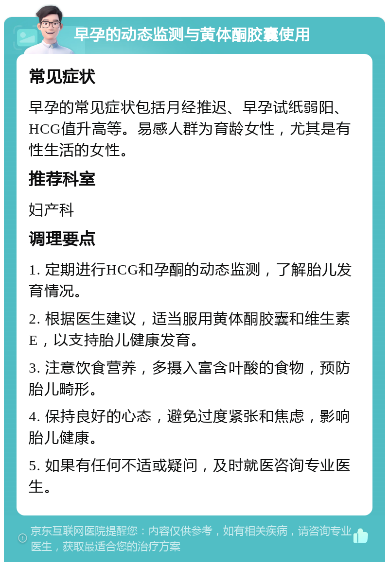 早孕的动态监测与黄体酮胶囊使用 常见症状 早孕的常见症状包括月经推迟、早孕试纸弱阳、HCG值升高等。易感人群为育龄女性，尤其是有性生活的女性。 推荐科室 妇产科 调理要点 1. 定期进行HCG和孕酮的动态监测，了解胎儿发育情况。 2. 根据医生建议，适当服用黄体酮胶囊和维生素E，以支持胎儿健康发育。 3. 注意饮食营养，多摄入富含叶酸的食物，预防胎儿畸形。 4. 保持良好的心态，避免过度紧张和焦虑，影响胎儿健康。 5. 如果有任何不适或疑问，及时就医咨询专业医生。