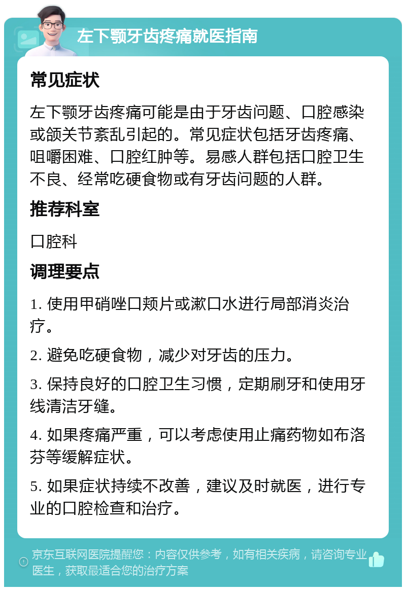 左下颚牙齿疼痛就医指南 常见症状 左下颚牙齿疼痛可能是由于牙齿问题、口腔感染或颌关节紊乱引起的。常见症状包括牙齿疼痛、咀嚼困难、口腔红肿等。易感人群包括口腔卫生不良、经常吃硬食物或有牙齿问题的人群。 推荐科室 口腔科 调理要点 1. 使用甲硝唑口颊片或漱口水进行局部消炎治疗。 2. 避免吃硬食物，减少对牙齿的压力。 3. 保持良好的口腔卫生习惯，定期刷牙和使用牙线清洁牙缝。 4. 如果疼痛严重，可以考虑使用止痛药物如布洛芬等缓解症状。 5. 如果症状持续不改善，建议及时就医，进行专业的口腔检查和治疗。