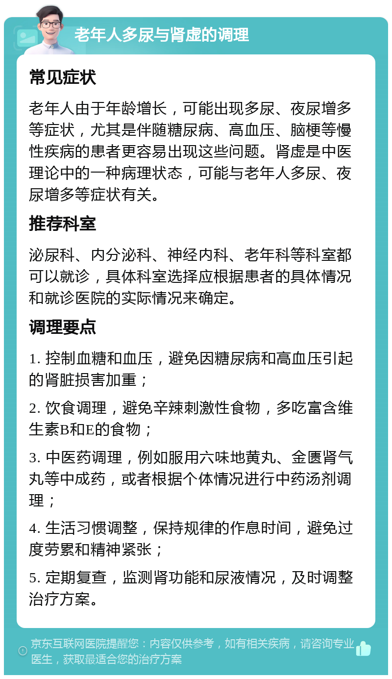 老年人多尿与肾虚的调理 常见症状 老年人由于年龄增长，可能出现多尿、夜尿增多等症状，尤其是伴随糖尿病、高血压、脑梗等慢性疾病的患者更容易出现这些问题。肾虚是中医理论中的一种病理状态，可能与老年人多尿、夜尿增多等症状有关。 推荐科室 泌尿科、内分泌科、神经内科、老年科等科室都可以就诊，具体科室选择应根据患者的具体情况和就诊医院的实际情况来确定。 调理要点 1. 控制血糖和血压，避免因糖尿病和高血压引起的肾脏损害加重； 2. 饮食调理，避免辛辣刺激性食物，多吃富含维生素B和E的食物； 3. 中医药调理，例如服用六味地黄丸、金匮肾气丸等中成药，或者根据个体情况进行中药汤剂调理； 4. 生活习惯调整，保持规律的作息时间，避免过度劳累和精神紧张； 5. 定期复查，监测肾功能和尿液情况，及时调整治疗方案。