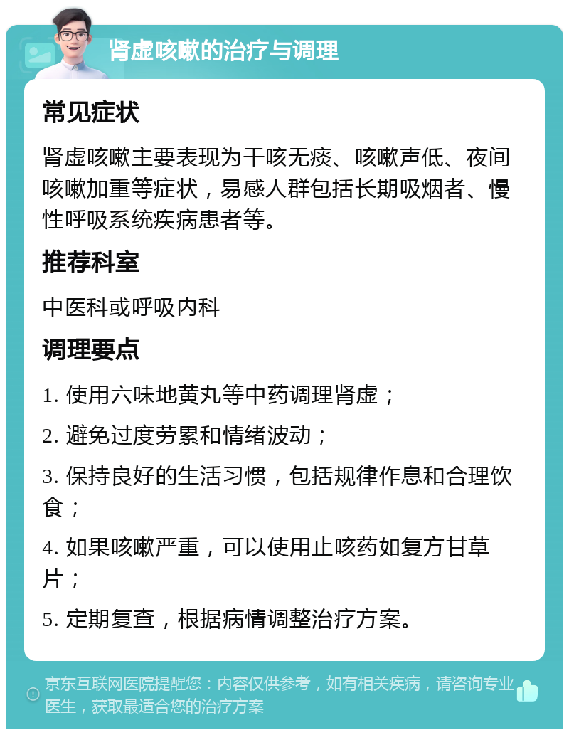 肾虚咳嗽的治疗与调理 常见症状 肾虚咳嗽主要表现为干咳无痰、咳嗽声低、夜间咳嗽加重等症状，易感人群包括长期吸烟者、慢性呼吸系统疾病患者等。 推荐科室 中医科或呼吸内科 调理要点 1. 使用六味地黄丸等中药调理肾虚； 2. 避免过度劳累和情绪波动； 3. 保持良好的生活习惯，包括规律作息和合理饮食； 4. 如果咳嗽严重，可以使用止咳药如复方甘草片； 5. 定期复查，根据病情调整治疗方案。