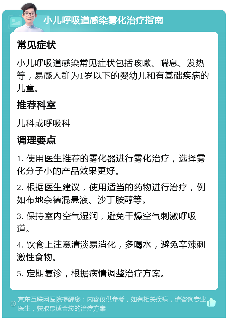 小儿呼吸道感染雾化治疗指南 常见症状 小儿呼吸道感染常见症状包括咳嗽、喘息、发热等，易感人群为1岁以下的婴幼儿和有基础疾病的儿童。 推荐科室 儿科或呼吸科 调理要点 1. 使用医生推荐的雾化器进行雾化治疗，选择雾化分子小的产品效果更好。 2. 根据医生建议，使用适当的药物进行治疗，例如布地奈德混悬液、沙丁胺醇等。 3. 保持室内空气湿润，避免干燥空气刺激呼吸道。 4. 饮食上注意清淡易消化，多喝水，避免辛辣刺激性食物。 5. 定期复诊，根据病情调整治疗方案。