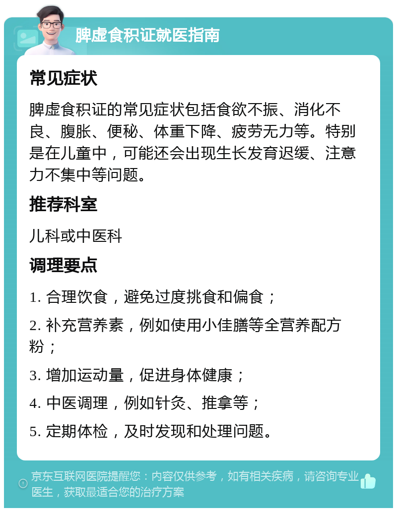 脾虚食积证就医指南 常见症状 脾虚食积证的常见症状包括食欲不振、消化不良、腹胀、便秘、体重下降、疲劳无力等。特别是在儿童中，可能还会出现生长发育迟缓、注意力不集中等问题。 推荐科室 儿科或中医科 调理要点 1. 合理饮食，避免过度挑食和偏食； 2. 补充营养素，例如使用小佳膳等全营养配方粉； 3. 增加运动量，促进身体健康； 4. 中医调理，例如针灸、推拿等； 5. 定期体检，及时发现和处理问题。