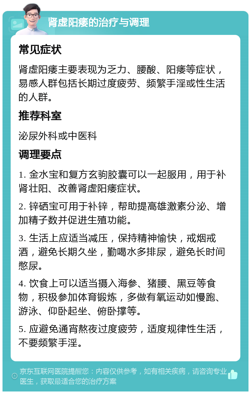 肾虚阳痿的治疗与调理 常见症状 肾虚阳痿主要表现为乏力、腰酸、阳痿等症状，易感人群包括长期过度疲劳、频繁手淫或性生活的人群。 推荐科室 泌尿外科或中医科 调理要点 1. 金水宝和复方玄驹胶囊可以一起服用，用于补肾壮阳、改善肾虚阳痿症状。 2. 锌硒宝可用于补锌，帮助提高雄激素分泌、增加精子数并促进生殖功能。 3. 生活上应适当减压，保持精神愉快，戒烟戒酒，避免长期久坐，勤喝水多排尿，避免长时间憋尿。 4. 饮食上可以适当摄入海参、猪腰、黑豆等食物，积极参加体育锻炼，多做有氧运动如慢跑、游泳、仰卧起坐、俯卧撑等。 5. 应避免通宵熬夜过度疲劳，适度规律性生活，不要频繁手淫。