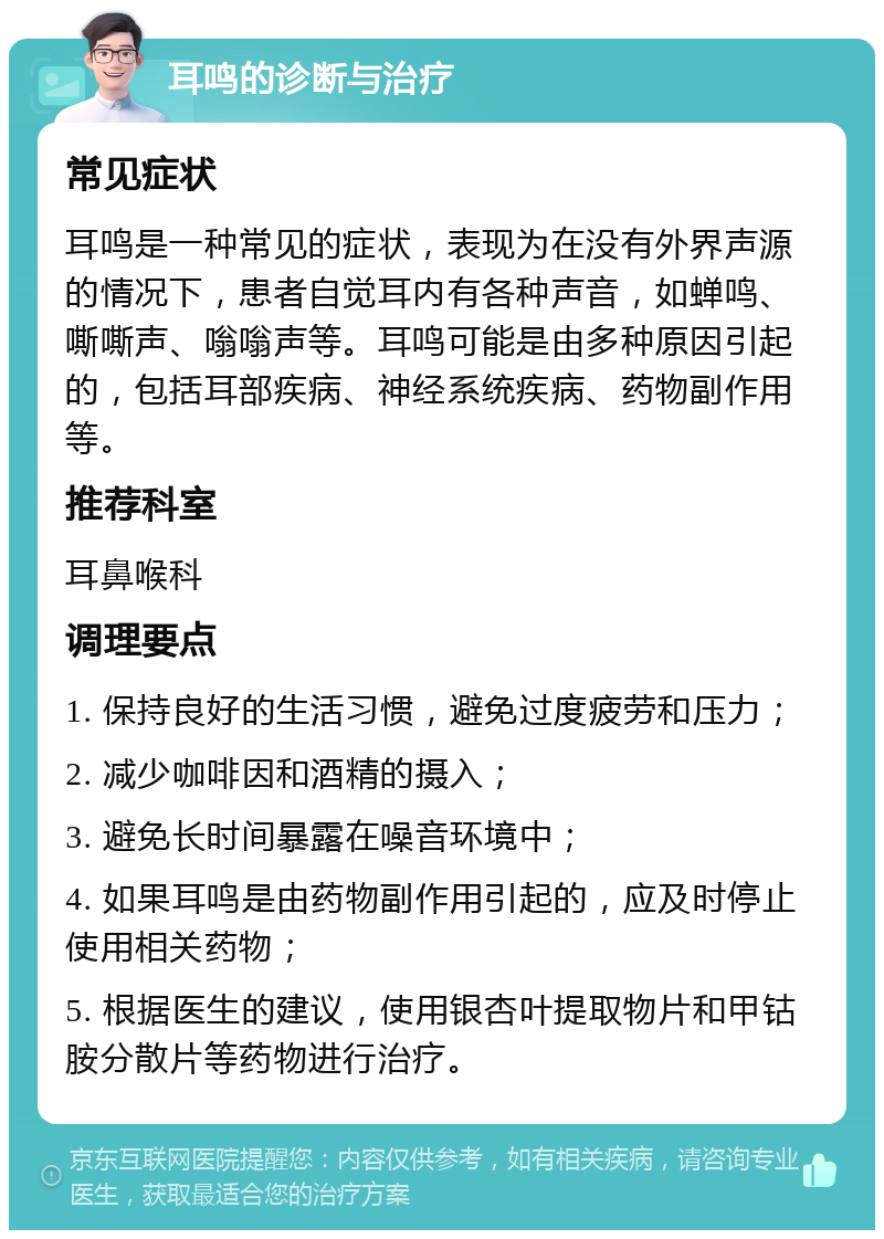 耳鸣的诊断与治疗 常见症状 耳鸣是一种常见的症状，表现为在没有外界声源的情况下，患者自觉耳内有各种声音，如蝉鸣、嘶嘶声、嗡嗡声等。耳鸣可能是由多种原因引起的，包括耳部疾病、神经系统疾病、药物副作用等。 推荐科室 耳鼻喉科 调理要点 1. 保持良好的生活习惯，避免过度疲劳和压力； 2. 减少咖啡因和酒精的摄入； 3. 避免长时间暴露在噪音环境中； 4. 如果耳鸣是由药物副作用引起的，应及时停止使用相关药物； 5. 根据医生的建议，使用银杏叶提取物片和甲钴胺分散片等药物进行治疗。