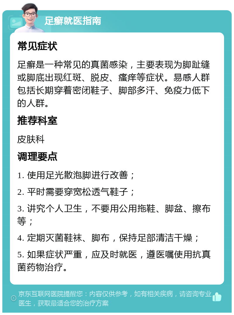 足癣就医指南 常见症状 足癣是一种常见的真菌感染，主要表现为脚趾缝或脚底出现红斑、脱皮、瘙痒等症状。易感人群包括长期穿着密闭鞋子、脚部多汗、免疫力低下的人群。 推荐科室 皮肤科 调理要点 1. 使用足光散泡脚进行改善； 2. 平时需要穿宽松透气鞋子； 3. 讲究个人卫生，不要用公用拖鞋、脚盆、擦布等； 4. 定期灭菌鞋袜、脚布，保持足部清洁干燥； 5. 如果症状严重，应及时就医，遵医嘱使用抗真菌药物治疗。