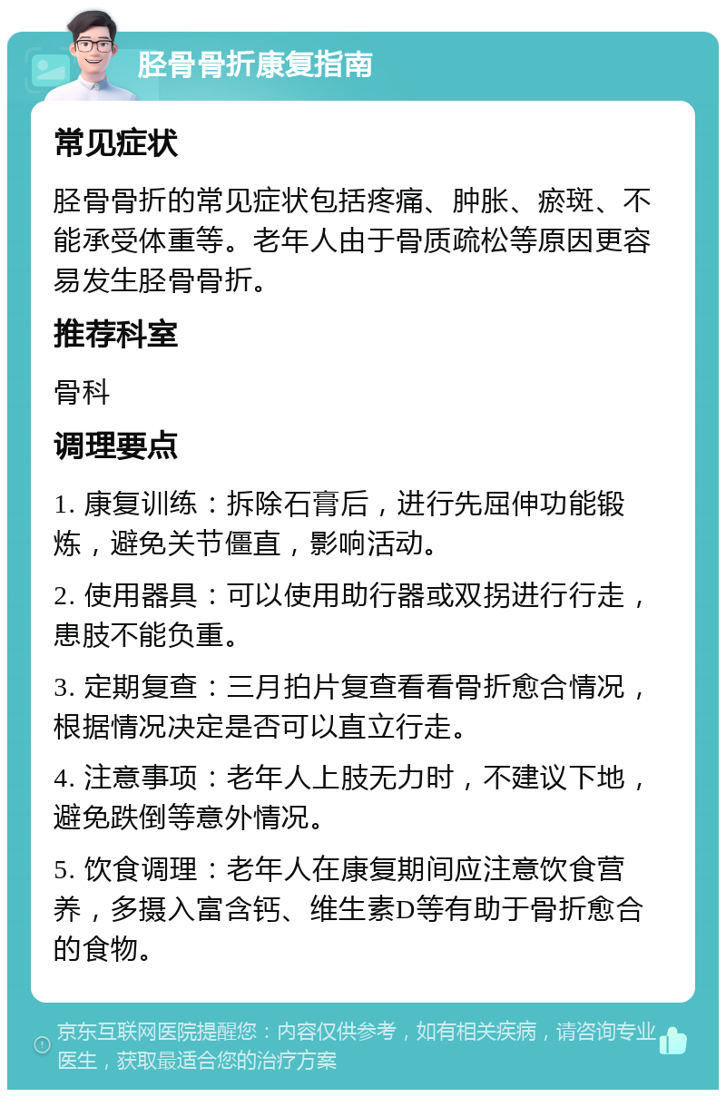 胫骨骨折康复指南 常见症状 胫骨骨折的常见症状包括疼痛、肿胀、瘀斑、不能承受体重等。老年人由于骨质疏松等原因更容易发生胫骨骨折。 推荐科室 骨科 调理要点 1. 康复训练：拆除石膏后，进行先屈伸功能锻炼，避免关节僵直，影响活动。 2. 使用器具：可以使用助行器或双拐进行行走，患肢不能负重。 3. 定期复查：三月拍片复查看看骨折愈合情况，根据情况决定是否可以直立行走。 4. 注意事项：老年人上肢无力时，不建议下地，避免跌倒等意外情况。 5. 饮食调理：老年人在康复期间应注意饮食营养，多摄入富含钙、维生素D等有助于骨折愈合的食物。