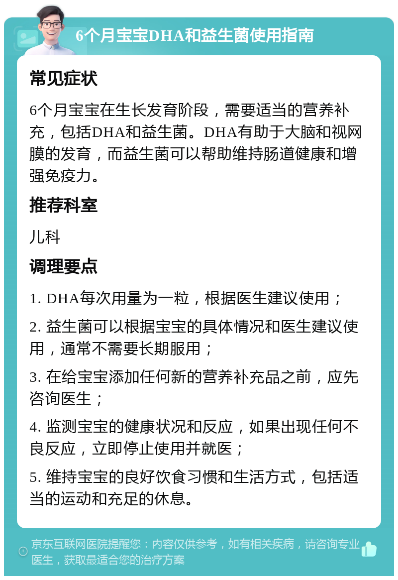 6个月宝宝DHA和益生菌使用指南 常见症状 6个月宝宝在生长发育阶段，需要适当的营养补充，包括DHA和益生菌。DHA有助于大脑和视网膜的发育，而益生菌可以帮助维持肠道健康和增强免疫力。 推荐科室 儿科 调理要点 1. DHA每次用量为一粒，根据医生建议使用； 2. 益生菌可以根据宝宝的具体情况和医生建议使用，通常不需要长期服用； 3. 在给宝宝添加任何新的营养补充品之前，应先咨询医生； 4. 监测宝宝的健康状况和反应，如果出现任何不良反应，立即停止使用并就医； 5. 维持宝宝的良好饮食习惯和生活方式，包括适当的运动和充足的休息。