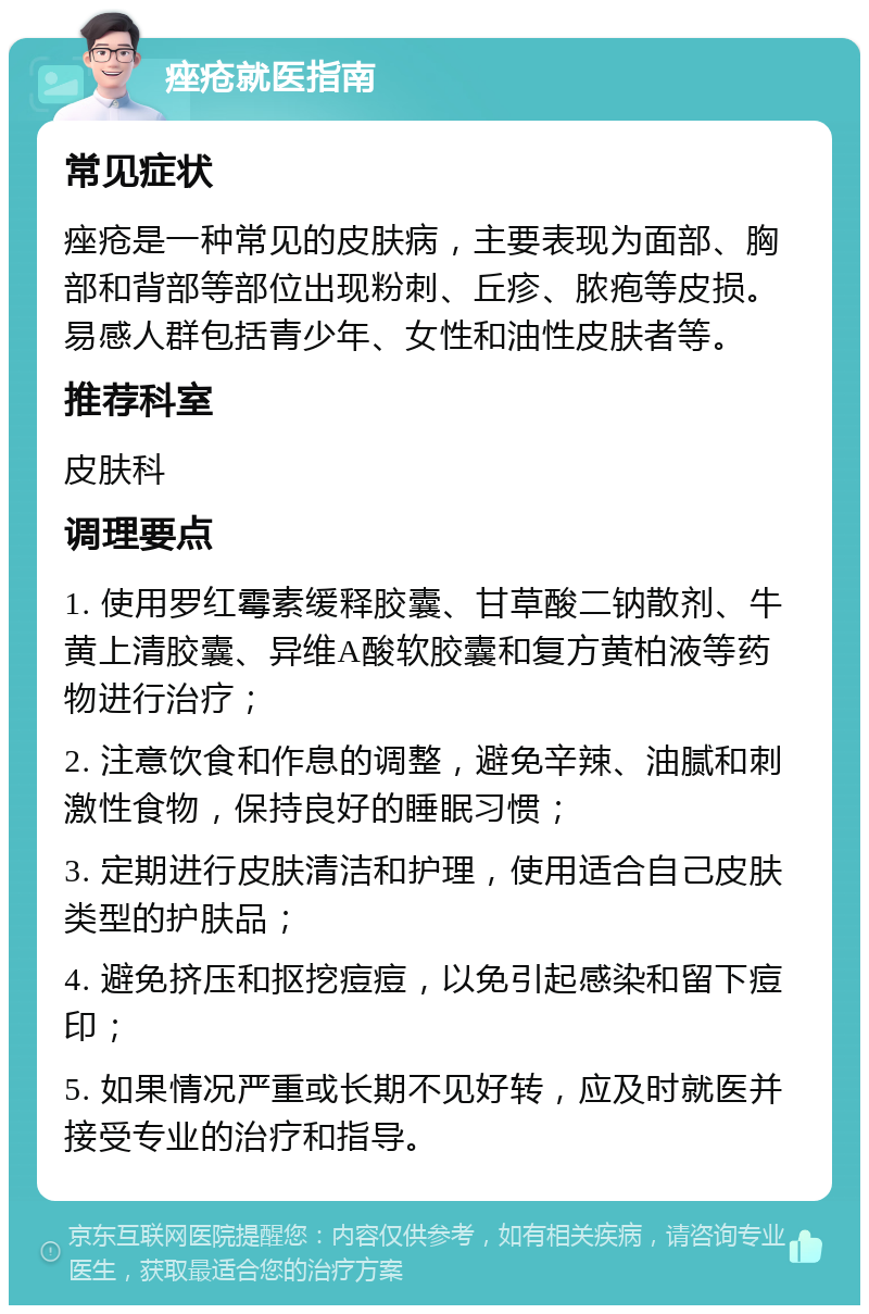 痤疮就医指南 常见症状 痤疮是一种常见的皮肤病，主要表现为面部、胸部和背部等部位出现粉刺、丘疹、脓疱等皮损。易感人群包括青少年、女性和油性皮肤者等。 推荐科室 皮肤科 调理要点 1. 使用罗红霉素缓释胶囊、甘草酸二钠散剂、牛黄上清胶囊、异维A酸软胶囊和复方黄柏液等药物进行治疗； 2. 注意饮食和作息的调整，避免辛辣、油腻和刺激性食物，保持良好的睡眠习惯； 3. 定期进行皮肤清洁和护理，使用适合自己皮肤类型的护肤品； 4. 避免挤压和抠挖痘痘，以免引起感染和留下痘印； 5. 如果情况严重或长期不见好转，应及时就医并接受专业的治疗和指导。