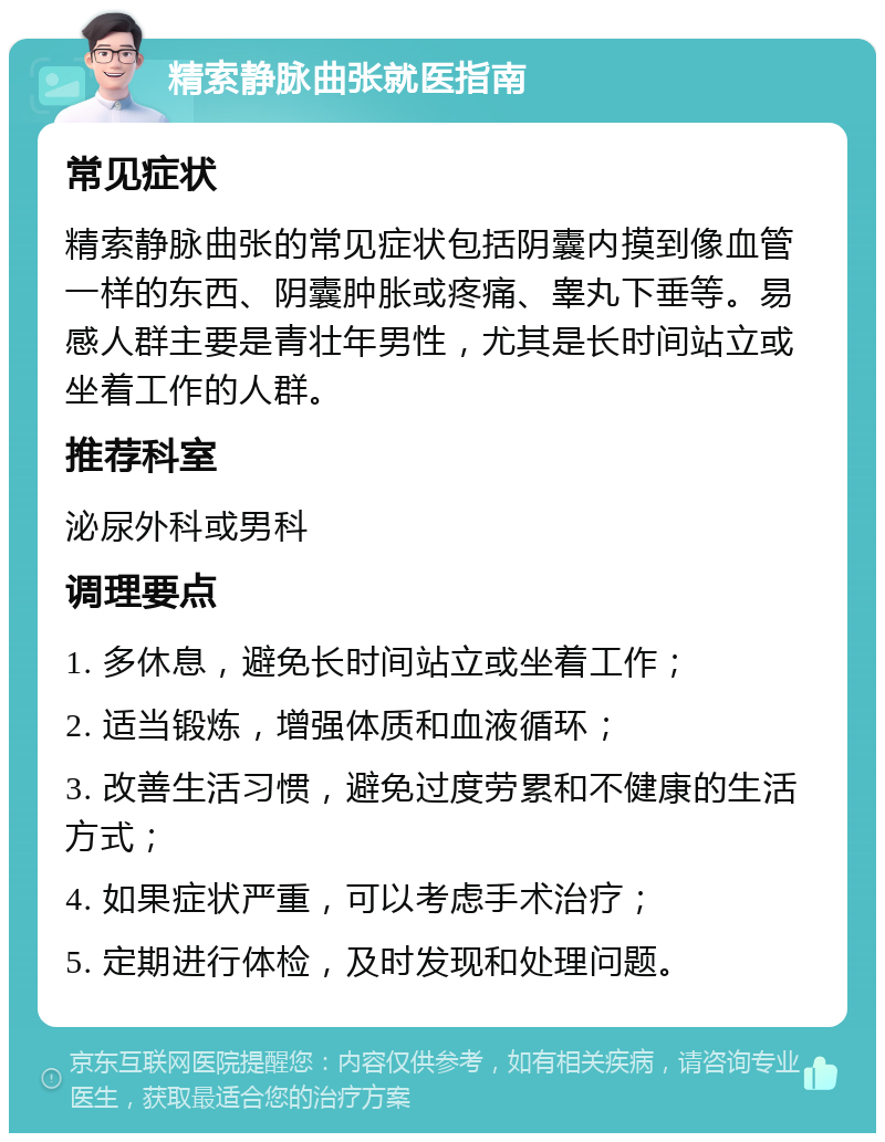 精索静脉曲张就医指南 常见症状 精索静脉曲张的常见症状包括阴囊内摸到像血管一样的东西、阴囊肿胀或疼痛、睾丸下垂等。易感人群主要是青壮年男性，尤其是长时间站立或坐着工作的人群。 推荐科室 泌尿外科或男科 调理要点 1. 多休息，避免长时间站立或坐着工作； 2. 适当锻炼，增强体质和血液循环； 3. 改善生活习惯，避免过度劳累和不健康的生活方式； 4. 如果症状严重，可以考虑手术治疗； 5. 定期进行体检，及时发现和处理问题。