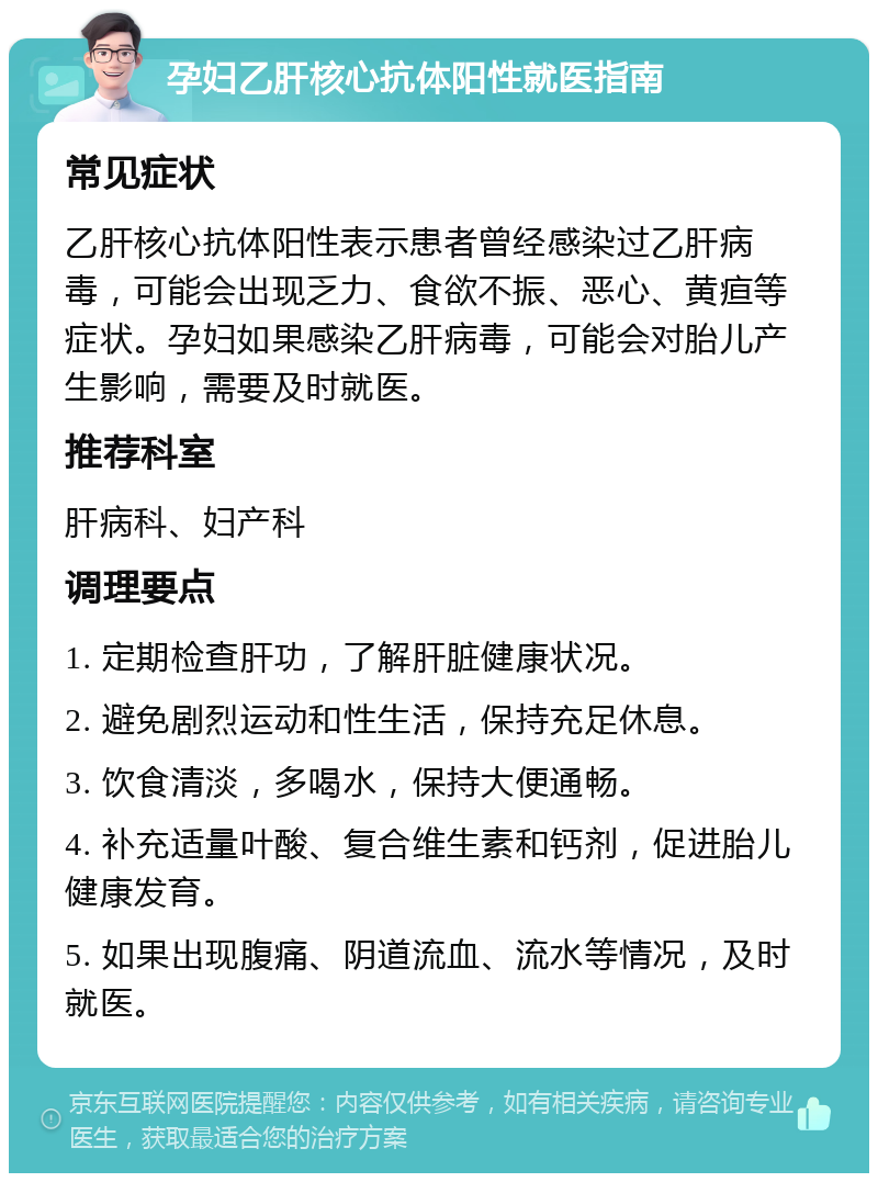 孕妇乙肝核心抗体阳性就医指南 常见症状 乙肝核心抗体阳性表示患者曾经感染过乙肝病毒，可能会出现乏力、食欲不振、恶心、黄疸等症状。孕妇如果感染乙肝病毒，可能会对胎儿产生影响，需要及时就医。 推荐科室 肝病科、妇产科 调理要点 1. 定期检查肝功，了解肝脏健康状况。 2. 避免剧烈运动和性生活，保持充足休息。 3. 饮食清淡，多喝水，保持大便通畅。 4. 补充适量叶酸、复合维生素和钙剂，促进胎儿健康发育。 5. 如果出现腹痛、阴道流血、流水等情况，及时就医。