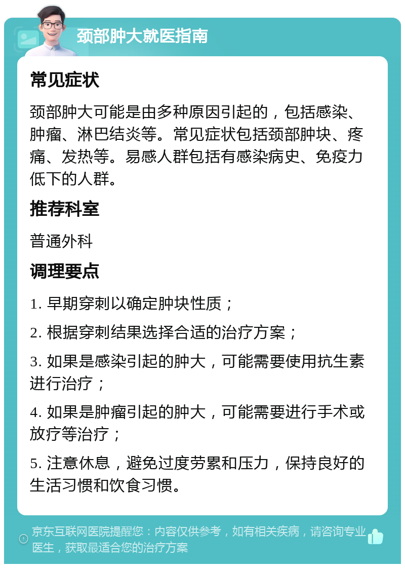 颈部肿大就医指南 常见症状 颈部肿大可能是由多种原因引起的，包括感染、肿瘤、淋巴结炎等。常见症状包括颈部肿块、疼痛、发热等。易感人群包括有感染病史、免疫力低下的人群。 推荐科室 普通外科 调理要点 1. 早期穿刺以确定肿块性质； 2. 根据穿刺结果选择合适的治疗方案； 3. 如果是感染引起的肿大，可能需要使用抗生素进行治疗； 4. 如果是肿瘤引起的肿大，可能需要进行手术或放疗等治疗； 5. 注意休息，避免过度劳累和压力，保持良好的生活习惯和饮食习惯。