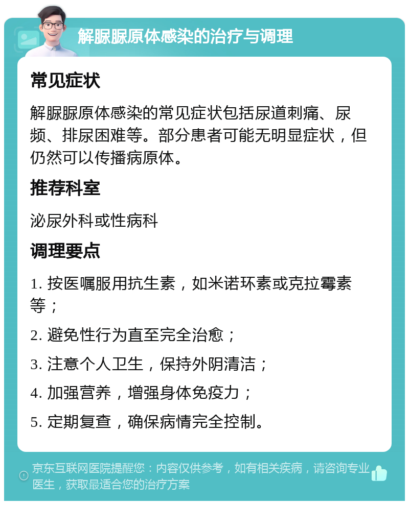 解脲脲原体感染的治疗与调理 常见症状 解脲脲原体感染的常见症状包括尿道刺痛、尿频、排尿困难等。部分患者可能无明显症状，但仍然可以传播病原体。 推荐科室 泌尿外科或性病科 调理要点 1. 按医嘱服用抗生素，如米诺环素或克拉霉素等； 2. 避免性行为直至完全治愈； 3. 注意个人卫生，保持外阴清洁； 4. 加强营养，增强身体免疫力； 5. 定期复查，确保病情完全控制。